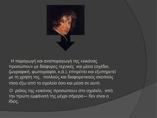 Ζ παξαγσγή θαη αλαπαξαγσγή ηεο «εηθόλαο
πξνζώπνπ» κε δηάθνξεο ηερληθέο θαη κέζα (ζρέδην,
δσγξαθηθή, θσηνγξαθία, θ.ά.), επηηξέπεη θαη εμππεξεηεί
κε ηε ρξήζε ηεο, πνιινύο θαη δηαθνξεηηθνύο ζθνπνύο
ηόζν έμσ από ην ζρνιείν όζν θαη κέζα ζε απηό.
Ο ξόινο ηεο «εηθόλαο πξνζώπνπ» ζην ζρνιείν, από
ηελ πξώηε εκθάληζή ηεο κέρξη ζήκεξα― δελ είλαη ν
ίδηνο.
 