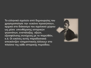 Τν ειιεληθό ζρνιείν από δεκηνπξγίαο ηνπ
ρξεζηκνπνίεζε ηελ «εηθόλα πξνζώπνπ»,
αξρηθά ζην δηάθνζκν ηνπ ζρνιηθνύ ρώξνπ
σο κέζν ππελζύκηζεο ηζηνξηθώλ
γεγνλόησλ, ελζηάιαμεο αμηώλ,
εμαζθάιηζεο ζπλέρεηαο κε ην παξειζόλ,
θ.ά. Οη εηθόλεο απηέο παξαδνζηαθά
απεηθόληδαλ «ζεκαληηθνύο άιινπο» ζην
πιαίζην ηεο θάζε ηζηνξηθήο πεξηόδνπ.
 