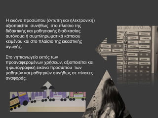 Ζ εηθόλα πξνζώπνπ (έληππε θαη ειεθηξνληθή)
αμηνπνηείηαη ζπλήζσο ζην πιαίζην ηεο
δηδαθηηθήο θαη καζεζηαθήο δηαδηθαζίαο
απηόλνκα ή ζπκπιεξσκαηηθά θάπνηνπ
θεηκέλνπ θαη ζην πιαίζην ηεο εηθαζηηθήο
αγσγήο.
Σην λεπηαγσγείν εθηόο ησλ
πξναλαθεξνκέλσλ ρξήζεσλ, αμηνπνηείηαη θαη
ε θσηνγξαθηθή εηθόλα πξνζώπνπ ησλ
καζεηώλ θαη καζεηξηώλ ζπλήζσο ζε πίλαθεο
αλαθνξάο.
 