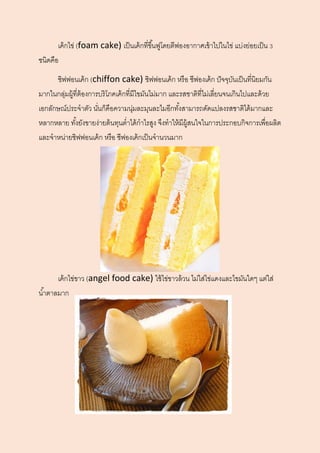 เค้กไข่ (foam cake) เป็นเค้กที่ขึ้นฟูโดยตีฟองอากาศเข้าไปในไข่ แบ่งย่อยเป็น 3
ชนิดคือ
ชิฟฟอนเค้ก (chiffon cake) ชิฟฟอนเค้ก หรือ ชีฟองเค้ก ปัจจุบันเป็นที่นิยมกัน
มากในกลุ่มผู้ที่ต้องการบริโภคเค้กที่มีไขมันไม่มาก และรสชาติที่ไม่เลี่ยนจนเกินไปและด้วย
เอกลักษณ์ประจาตัว นั่นก็คือความนุ่มละมุนละไมอีกทั้งสามารถดัดแปลงรสชาติได้มากและ
หลากหลาย ทั้งยังขายง่ายต้นทุนต่าได้กาไรสูง จึงทาให้มีผู้สนใจในการประกอบกิจการเพื่อผลิต
และจาหน่ายชิฟฟอนเค้ก หรือ ชีฟองเค้กเป็นจานวนมาก
เค้กไข่ขาว (angel food cake) ใช้ไข่ขาวล้วน ไม่ใส่ไข่แดงและไขมันใดๆ แต่ใส่
น้าตาลมาก
 