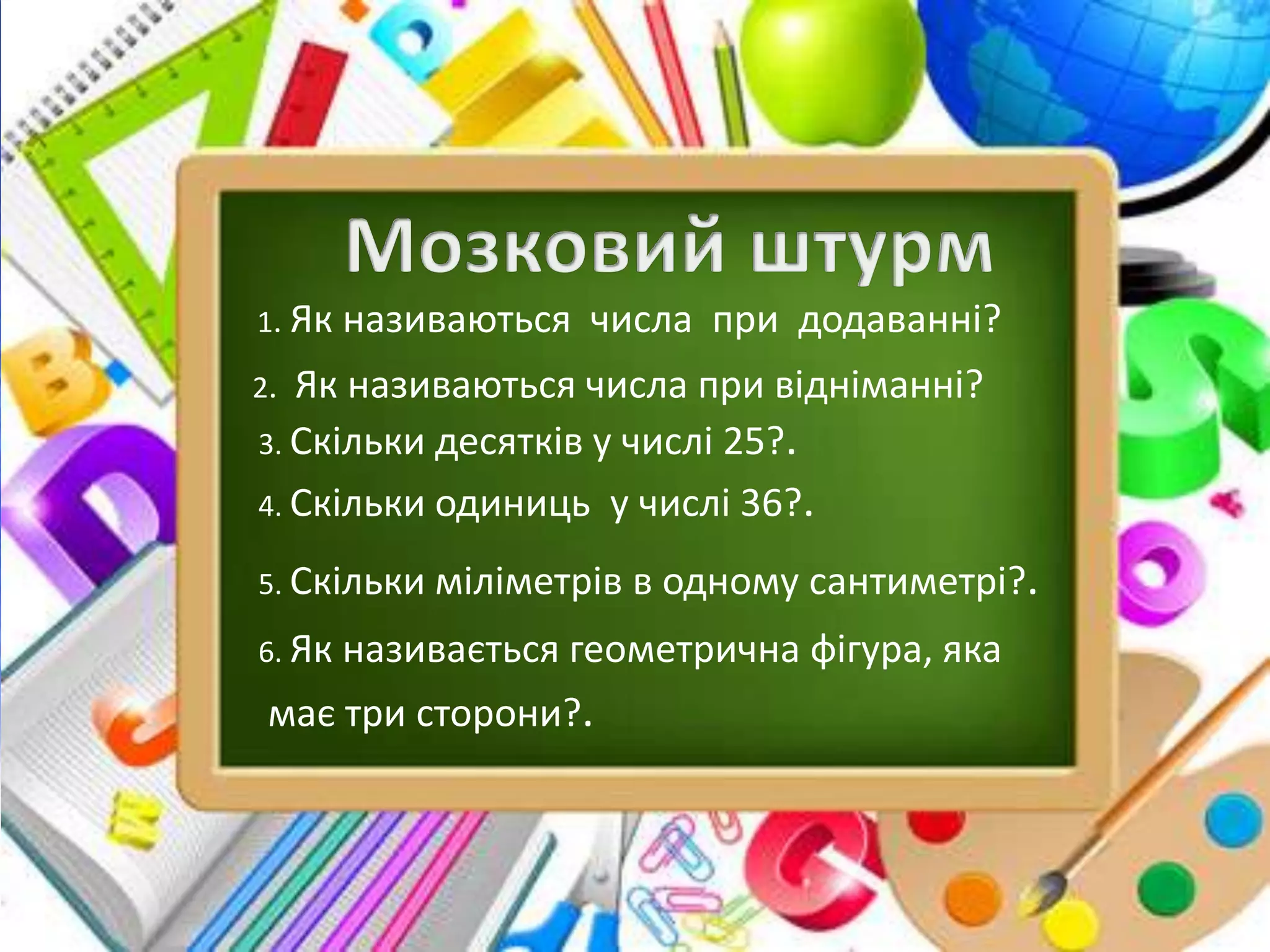 1. Як називаються числа при додаванні?
2. Як називаються числа при відніманні?
3. Скільки десятків у числі 25?.
4. Скільки одиниць у числі 36?.
5. Скільки міліметрів в одному сантиметрі?.
6. Як називається геометрична фігура, яка
має три сторони?.
 