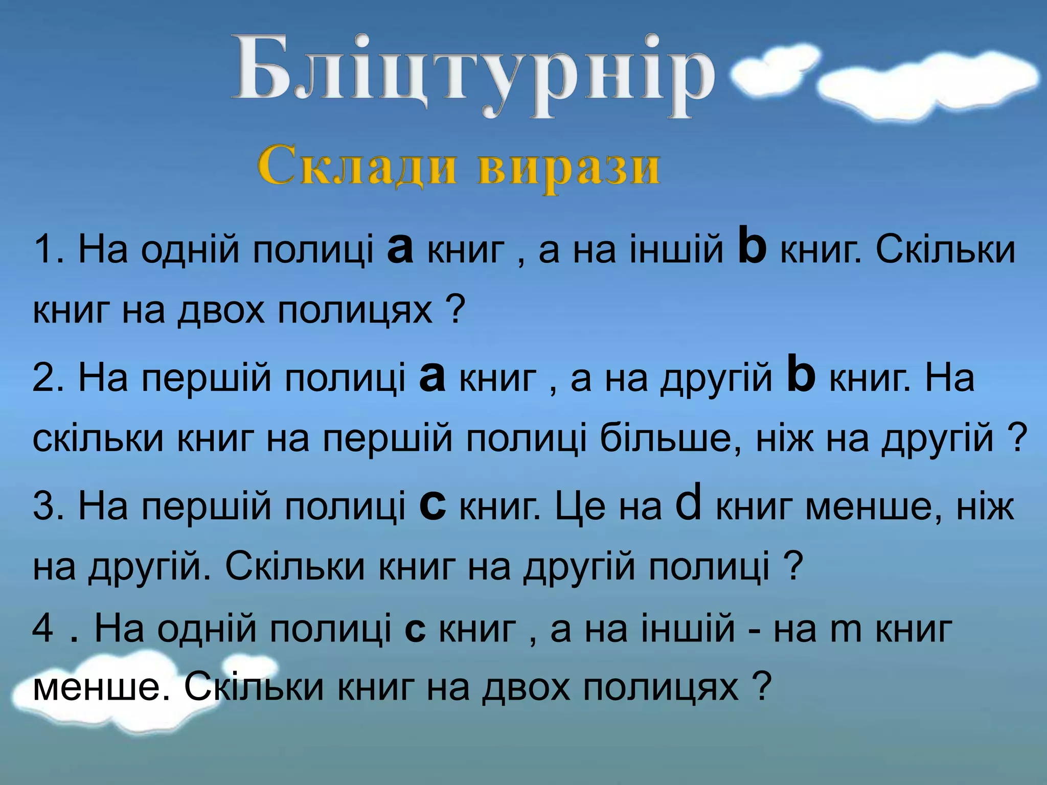 1. На одній полиці а книг , а на іншій b книг. Скільки
книг на двох полицях ?
2. На першій полиці а книг , а на другій b книг. На
скільки книг на першій полиці більше, ніж на другій ?
3. На першій полиці c книг. Це на d книг менше, ніж
на другій. Скільки книг на другій полиці ?
4 . На одній полиці c книг , а на іншій - на m книг
менше. Скільки книг на двох полицях ?
 