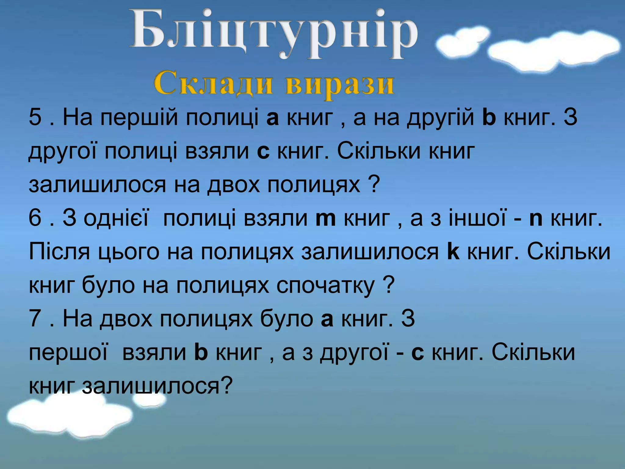 5 . На першій полиці а книг , а на другій b книг. З
другої полиці взяли c книг. Скільки книг
залишилося на двох полицях ?
6 . З однієї полиці взяли m книг , а з іншої - n книг.
Після цього на полицях залишилося k книг. Скільки
книг було на полицях спочатку ?
7 . На двох полицях було а книг. З
першої взяли b книг , а з другої - c книг. Скільки
книг залишилося?
 
