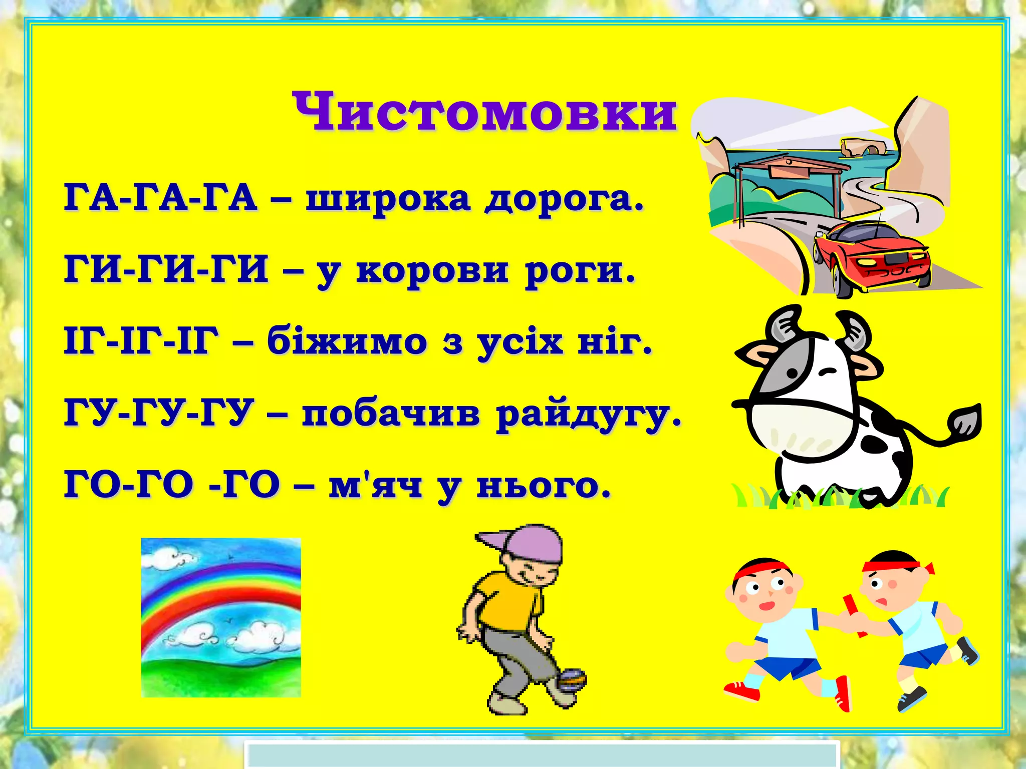 Чистомовки
ГА-ГА-ГА – широка дорога.
ГИ-ГИ-ГИ – у корови роги.
ІГ-ІГ-ІГ – біжимо з усіх ніг.
ГУ-ГУ-ГУ – побачив райдугу.
ГО-ГО -ГО – м'яч у нього.
 