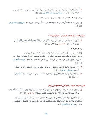 15
3.((‫ئه‬ ‫یاقوب‬ ‫ئیتر‬‫شوێنه‬ ‫و‬)‫(پنیئێل‬ ‫ناونا‬ ‫ی‬‫چونكه‬ :‫وتیشی‬ ،‫به‬ ‫ڕوو‬‫و‬ ‫بینی‬ ‫خودام‬ ‫ڕوو‬
‫ده‬ ‫گیانیشم‬))‫بوو‬ ‫رباز‬‫په‬‫یدابوون‬(‫التكوین‬ ٍ‫فر‬ِ‫س‬)32:35
‫وه‬‫تایبه‬ ‫ك‬‫تمه‬‫ندیه‬‫به‬ ‫خودا‬ ‫ك‬‫ده‬ ‫موسا‬ ‫پیشانى‬ ‫پشتى‬ ‫شێك‬.‫دات‬
((‫ده‬ ‫دواتر‬‫هه‬ ‫ستم‬‫ڵده‬‫له‬ ‫تۆ‬ ‫و‬ ‫گرم‬‫دواوه‬‫ده‬‫به‬ ،‫مبینیت‬‫نابینرێت‬ ‫ڕووم‬ ‫اڵم‬))‫ده‬)‫(الخروج‬ ‫رچوون‬
23:33
‫سیانزه‬‫یه‬:‫م‬‫سه‬ ‫هۆكارى‬ ‫خودا‬ ‫ئایا‬‫رلێشێوانه‬‫؟‬
9.((‫چونكه‬‫نییه‬ ‫شێواندن‬ ‫خودای‬ ‫خودا‬‫به‬ ،‫ئاشتییه‬ ‫خودای‬ ‫ڵكو‬.‫وه‬‫له‬ ‫ك‬‫هه‬‫كڵێساكانی‬ ‫موو‬
‫پیرۆزكراوانه‬))‫كۆرنسۆس‬‫یه‬ ‫ى‬‫كه‬‫م‬93:23
‫پێچه‬‫وه‬‫نه‬‫یه‬‫له‬‫گه‬:‫ڵ‬
((‫ئه‬ ‫بۆ‬‫وه‬‫له‬ ‫ی‬‫ڕۆژهه‬‫اڵته‬‫وه‬‫كه‬ ‫بزانن‬ ‫ڕۆژئاوا‬ ‫تا‬‫بێجگه‬‫له‬‫كه‬ ‫من‬‫نییه‬ ‫س‬.
‫یه‬ ‫من‬‫یه‬ ‫و‬ ‫زدانم‬‫نییه‬ ‫دیكه‬ ‫كێكی‬.‫شێوه‬‫به‬ ‫و‬ ‫ڕووناكی‬ ‫كێشی‬‫دیهێنه‬‫ری‬‫تاریكیم،دروستكه‬‫ری‬
‫به‬ ‫و‬ ‫ئاشتی‬‫دیهێنه‬‫خراپه‬ ‫ری‬‫یه‬ ‫من‬ ،‫م‬‫دروستكه‬ ‫زدانم‬‫هه‬ ‫ری‬‫ئه‬ ‫موو‬‫مانه‬)))‫(أشعیاء‬ ‫ئیشایا‬
30:6-7
2.((‫یه‬ ‫ڕۆحی‬‫له‬ ‫زدانیش‬‫جیابۆوه‬ ‫شاول‬‫به‬ ‫و‬‫فه‬‫یه‬ ‫رمانی‬‫به‬ ‫ڕۆحێكی‬ ‫زدان‬‫هه‬ ‫د‬‫راسانی‬
))‫كرد‬‫یه‬ ‫ساموئێلى‬‫كه‬‫م‬96:93
3.((‫بۆیه‬‫چه‬ ‫خودا‬‫واشه‬‫به‬ ‫ی‬‫ده‬ ‫بۆ‬ ‫هێزیان‬‫باوه‬ ‫تاكو‬ ،‫نێرێت‬‫به‬ ‫ڕ‬‫بكه‬ ‫درۆ‬))‫ن‬‫سالۆنیكی‬
‫دووه‬‫م‬2:99
‫چوارده‬‫یه‬:‫م‬‫سیفه‬ ‫و‬ ‫خودا‬‫تى‬‫كه‬‫زیاتر‬ ‫موكورتى‬
9.‫تواناى‬‫نیه‬ ‫سنوردار‬ ‫خودا‬((‫عیساش‬‫سه‬‫فه‬ ،‫كردن‬ ‫یری‬‫له‬ :‫رمووی‬‫مه‬ ‫مرۆڤ‬ ‫الی‬‫حاڵه‬‫به‬ ،‫اڵم‬
‫له‬‫چونكه‬ ،‫نا‬ ‫خودا‬ ‫الی‬‫له‬‫هه‬ ‫خودا‬ ‫الی‬‫ده‬ ‫شتێك‬ ‫موو‬))‫بێت‬‫مه‬‫رقۆس‬95:27
‫پێچه‬‫وانه‬‫كه‬(( :‫ى‬‫یه‬‫له‬ ‫زدانیش‬‫گه‬‫یه‬ ‫كوڕانی‬ ‫ڵ‬‫هودا‬‫ناوچه‬ ‫جا‬ ،‫بوو‬ ‫دا‬‫شاخاوییه‬‫ك‬‫ه‬‫به‬ ‫بوو‬
‫به‬ ،‫موڵكیان‬‫نه‬ ‫اڵم‬‫ده‬ ‫دانیشتووانی‬ ‫یانتوانی‬‫شتاییه‬‫ده‬ ‫كان‬‫ربكه‬‫چونكه‬ ،‫ن‬‫گالیسكه‬‫ئاسنینیان‬ ‫ی‬
‫هه‬‫بوو‬))‫ڕابه‬‫(قضا‬ ‫ران‬‫ة‬)9:91
 