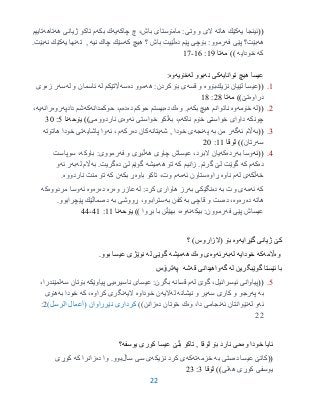 22
((‫یه‬ ‫ئینجا‬‫هاته‬ ‫كێك‬‫مامۆستا‬ :‫وتی‬ ‫و‬ ‫الی‬‫ى‬‫باش‬‫چاكه‬ ‫چ‬ ،‫یه‬‫بكه‬ ‫ك‬‫هه‬ ‫ژیانی‬ ‫تاكو‬ ‫م‬‫تاهه‬‫تاییم‬
‫هه‬‫بێت؟‬‫فه‬ ‫پێی‬‫بۆچی‬ :‫رموو‬‫ده‬ ‫پێم‬‫باش‬ ‫ڵێیت‬‫؟‬‫كه‬ ‫هیچ‬‫نیه‬ ‫چاك‬ ‫سێك‬,‫ته‬‫یه‬ ‫نها‬‫كێك‬‫نه‬‫بێت‬.
‫كه‬‫خودایه‬))‫مه‬‫تا‬91:96-97
‫توانایه‬ ‫هیچ‬ ‫عیسا‬‫نه‬ ‫كى‬‫بوو‬‫له‬‫خۆیه‬‫وه‬:
9.((‫نزیك‬ ‫لێیان‬ ‫عیسا‬‫بۆوه‬‫قسه‬ ‫و‬‫هه‬ :‫كردن‬ ‫بۆ‬ ‫ی‬‫ده‬ ‫موو‬‫سه‬‫له‬ ‫اڵتێكم‬‫له‬ ‫و‬ ‫ئاسمان‬‫سه‬‫زه‬ ‫ر‬‫وی‬
‫دراوه‬‫تێ‬))‫مه‬‫تا‬23:93
2.((‫له‬‫خۆمه‬‫وه‬‫بكه‬ ‫هیچ‬ ‫ناتوانم‬‫وه‬ .‫م‬‫ده‬ ‫ك‬‫ده‬ ‫حوكم‬ ‫بیستم‬‫ده‬‫حوكمدانه‬ ،‫م‬‫كه‬‫دادپه‬ ‫شم‬‫روه‬‫رانه‬‫یه‬،
‫چونكه‬‫ناكه‬ ‫خۆم‬ ‫خواستی‬ ‫داوای‬،‫م‬‫به‬‫ئه‬ ‫خواستی‬ ‫ڵكو‬‫وه‬‫ناردوومی‬ ‫ی‬‫یۆحه‬ ))‫نا‬0:35
3.((‫به‬‫ئه‬ ‫اڵم‬‫گه‬‫به‬ ‫من‬ ‫ر‬‫په‬‫نجه‬‫خودا‬ ‫ی‬‫شه‬ ,‫یتانه‬‫ده‬ ‫كان‬‫ركه‬‫م‬‫ئه‬ ،‫پاشایه‬ ‫وا‬‫هاتۆته‬ ‫خودا‬ ‫تی‬
‫سه‬‫رتان‬))‫لۆقا‬99:25
3.((‫ئ‬‫ه‬‫به‬ ‫وسا‬‫رده‬‫كه‬‫هه‬ ‫چاوی‬ ‫عیساش‬ ،‫البرد‬ ‫یان‬‫فه‬ ‫و‬ ‫ڵبڕی‬‫باوكه‬ :‫رمووی‬‫سوپاست‬ ،
‫ده‬‫كه‬‫كه‬ ‫م‬‫گوێت‬‫گرتم‬ ‫لێ‬.‫كه‬ ‫زانیم‬‫هه‬ ‫تۆ‬‫میشه‬‫ده‬ ‫لێ‬ ‫گوێم‬‫به‬ .‫گریت‬‫له‬ ‫اڵم‬‫به‬‫ئه‬ ‫ر‬‫و‬
‫خه‬‫ڵكه‬‫له‬ ‫ی‬‫ناوه‬ ‫م‬‫ڕاوه‬‫ئه‬ ‫ستاون‬‫مه‬‫باوه‬ ‫تاكو‬ ،‫وت‬ ‫م‬‫بكه‬ ‫ڕ‬‫كه‬ ‫ن‬.‫ناردووه‬ ‫منت‬ ‫تۆ‬
‫كه‬‫ئه‬‫مه‬‫به‬ ‫وت‬ ‫ی‬‫ده‬‫به‬ ‫نگێكی‬‫له‬ :‫كرد‬ ‫هاواری‬ ‫رز‬‫وه‬ ‫عازر‬‫ره‬‫ده‬‫ره‬‫وه‬‫ئه‬‫مردووه‬ ‫وسا‬‫كه‬
‫هاته‬‫ده‬‫ره‬‫وه‬‫د‬ ،‫ه‬‫به‬ ‫قاچی‬ ‫و‬ ‫ست‬‫به‬ ‫كفن‬‫به‬ ‫ڕووشی‬ ،‫سترابوو‬‫ده‬‫پێچرابوو‬ ‫سماڵێك‬.
‫فه‬ ‫پێی‬ ‫عیساش‬‫بیكه‬ :‫رموون‬‫نه‬‫وه‬‫بڕوا‬ ‫با‬ ‫بهێڵن‬ ،))‫یۆحه‬‫نا‬99:39-33
‫گێڕایه‬ ‫ژیانى‬ ‫كێ‬‫وه‬‫؟‬ )‫(الزاروس‬ ‫بۆ‬
‫وه‬‫اڵمه‬‫كه‬‫خودایه‬‫له‬‫به‬‫ر‬‫ئه‬‫وه‬‫وه‬ ‫ى‬‫هه‬ ‫ك‬‫میشه‬‫له‬ ‫گوێى‬‫عیسا‬ ‫نوێژى‬‫بوو‬.
‫له‬ ‫گوێبگرین‬ ‫ئێستا‬ ‫با‬‫گه‬‫قه‬ ‫واهیدانى‬‫شه‬‫په‬‫ترۆس‬
0.((‫له‬ ‫گوێ‬ ،‫ئیسرائیل‬ ‫پیاوانی‬‫قسانه‬ ‫م‬‫ناسیره‬ ‫عیسای‬ :‫بگرن‬‫پیاوێكه‬ ‫یی‬‫سه‬ ‫بۆتان‬،‫لمێندرا‬
‫به‬‫په‬‫سه‬ ‫كاری‬ ‫و‬ ‫رجو‬‫نیشانه‬ ‫و‬ ‫یر‬‫له‬‫الیه‬‫خوداوه‬ ‫ن‬‫الیه‬‫كراوه‬ ‫نگری‬‫كه‬ ،‫به‬ ‫خودا‬‫هۆی‬
‫ئه‬‫له‬ ‫و‬‫ئه‬ ‫نێوانتان‬‫وه‬ ،‫دا‬ ‫نجامی‬‫ك‬‫ده‬ ‫خۆتان‬))‫زانن‬‫نێرراوان‬ ‫كردارى‬)‫الرسل‬ ‫(أعمال‬2:
22
‫وه‬ ‫خودا‬ ‫ئایا‬‫یوسفه‬ ‫كورى‬ ‫عیسا‬ ‫بڵێ‬ ‫تاكو‬ , ‫لۆقا‬ ‫بۆ‬ ‫نارد‬ ‫حى‬‫؟‬
((‫ده‬ ‫عیسا‬ ‫كاتێ‬‫به‬ ‫ستی‬‫خزمه‬‫ته‬‫كه‬‫نزیكه‬ ‫كرد‬ ‫ی‬‫ساڵ‬ ‫سی‬ ‫ی‬‫ده‬ ‫وا‬ .‫بوو‬‫كه‬ ‫زانرا‬‫كوڕی‬
‫یوسفی‬‫هه‬ ‫كوڕی‬‫لی‬))‫لۆقا‬3:23
 