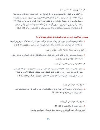 23
‫خۆشده‬ ‫زۆر‬ ‫خۆى‬ ‫عیسا‬‫ویست‬:
))‫به‬ ‫ژنێك‬‫ئه‬ ‫بوتڵێكی‬‫له‬‫باسته‬‫ریی‬‫گرانبه‬ ‫بۆنی‬‫هاوه‬‫بۆنه‬ ‫و‬ ‫هات‬ ‫الی‬ ‫بۆ‬‫كه‬‫به‬ ‫ی‬‫سه‬‫ریدا‬
‫كه‬ ‫ڕژاند‬‫له‬‫سه‬‫بوو‬ ‫خوان‬ ‫ر‬.‫قوتابییه‬ ‫كاتێ‬‫ئه‬ ‫كان‬‫مه‬‫تووڕه‬ ،‫بینی‬ ‫یان‬‫وتیان:ئه‬ ‫و‬ ‫بوون‬‫م‬
‫ده‬‫باڵوییه‬ ‫ست‬‫چییه‬ ‫بۆ‬ ‫ی‬‫؟‬‫ده‬‫به‬ ‫توانرا‬‫بفرۆشرایه‬ ‫گران‬ ‫نرخێكی‬‫بدرایه‬ ‫و‬‫به‬‫هه‬‫ژاران‬
,‫فه‬ ‫پێی‬ ‫و‬ ‫زانی‬ ‫عیسا‬‫ژنه‬ ‫بۆ‬ ‫گرفت‬ ‫بۆچی‬ :‫رموون‬‫كه‬‫ده‬‫نێنه‬‫وه‬‫من‬ ‫بۆ‬ ‫چاكی‬ ‫شتێكی‬ ‫؟‬
‫كرد‬.‫هه‬‫هه‬ ‫ژاران‬‫میشه‬‫له‬‫گه‬‫به‬ ،‫ڵتانن‬‫هه‬ ‫من‬ ‫اڵم‬‫میشه‬‫له‬‫نیم‬ ‫التان‬((‫مه‬‫تا‬26:7-99
‫بیسته‬‫ئایاعیسا‬ :‫م‬)‫لێبێت‬ ‫خواى‬ ‫(درودى‬‫خودایه‬‫بوو؟‬ ‫بێتوانا‬ ‫كى‬
9.((‫له‬‫خۆمه‬‫وه‬‫ناتوانم‬‫بكه‬ ‫هیچ‬‫وه‬ .‫م‬‫ده‬ ‫ك‬‫ده‬ ‫حوكم‬ ‫بیستم‬‫ده‬‫حوكمدانه‬ ،‫م‬‫كه‬‫دادپه‬ ‫شم‬‫روه‬‫رانه‬‫یه‬،
‫چونكه‬‫ناكه‬ ‫خۆم‬ ‫خواستی‬ ‫داوای‬‫به‬ ،‫م‬‫ئه‬ ‫خواستی‬ ‫ڵكو‬‫وه‬‫ناردوومی‬ ‫ی‬‫یۆحه‬ ))‫نا‬0:35
‫نه‬ ‫زانیارى‬‫سه‬ ‫بوو‬‫باره‬‫به‬ ‫ت‬:‫دوایى‬ ‫ڕۆژى‬ ‫هاتنى‬
2.((‫سه‬‫باره‬‫به‬ ‫ت‬‫كاته‬ ‫و‬ ‫ڕۆژ‬ ‫و‬‫كه‬‫نه‬ ،‫نایزانێت‬ ‫س‬‫فریشته‬‫كه‬ ‫كان‬‫له‬‫نه‬ ‫و‬ ‫ئاسمانن‬‫كوڕه‬‫كه‬،
‫نه‬ ‫باوك‬‫بێت‬))‫مه‬‫ڕقۆس‬93:32
‫نه‬ ‫عیسا‬‫یده‬‫وه‬ ‫زانى‬‫رزه‬‫چیه‬ ‫ساڵ‬ ‫كانى‬:
3.((‫به‬ ‫بۆ‬‫كه‬ ‫یانی‬‫له‬‫بێت‬‫عه‬‫ده‬ ‫نیا‬‫بوو‬ ‫برسی‬ ‫عیسا‬ ،‫رچوون‬.‫له‬‫دووره‬‫وه‬‫دارهه‬‫نجیرێكی‬
‫گه‬ ‫بینی‬‫پێوه‬ ‫شتێكی‬ ‫تاكو‬ ‫تێكرد‬ ‫ڕووی‬ ،‫كردبوو‬ ‫اڵی‬‫گه‬ .‫ببینێت‬‫یشته‬‫له‬ ‫و‬ ‫الی‬‫گه‬‫اڵ‬
‫پێوه‬ ‫هیچی‬ ‫زیاتر‬‫نه‬‫چونكه‬ ،‫بینی‬‫وه‬‫هه‬ ‫رزی‬‫نه‬ ‫نجیر‬‫بوو‬‫مه‬ ))‫ڕق‬‫ۆ‬‫س‬95:92-93
‫مه‬‫وه‬ ‫سیح‬‫خوایه‬ ‫ك‬:‫تینو‬ ‫كى‬
3.((‫ئه‬ ‫دوای‬‫مه‬‫ئه‬ ‫زانی‬ ‫عیسا‬ ،‫هه‬ ‫وا‬‫شتێك‬ ‫موو‬‫ته‬‫نووسراوه‬ ‫تاكو‬ ‫و‬ ‫بوو‬ ‫واو‬‫كه‬‫بێته‬،‫دی‬
‫فه‬‫تینوومه‬ :‫رمووی‬))‫یۆحه‬‫نا‬91:23
‫مه‬‫وه‬ ‫سیح‬‫خوایه‬ ‫ك‬‫كى‬‫گرینۆك‬:
0.((‫گریا‬ ‫عیسا‬ ‫جا‬))‫یۆحه‬‫نا‬99:30
‫له‬‫كه‬ ‫بیرتبێت‬‫ئه‬‫مه‬‫ڕسته‬ ‫كورترین‬‫یه‬‫له‬‫ته‬ ‫ئینجیلدا‬ ‫ناو‬‫وشه‬ ‫دوو‬ ‫نها‬‫یه‬.
 