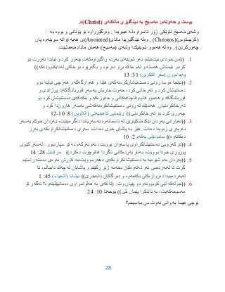 28
‫حه‬ ‫و‬ ‫بیست‬‫وته‬‫مه‬ :‫م‬‫سیح‬‫به‬‫ماناكه‬ ‫ئینگلیزى‬‫ى‬(Christ‫)ه‬.
‫وشه‬‫مه‬ ‫ى‬‫ناسراوه‬ ‫زۆر‬ ‫ناوێكى‬ ‫سیح‬‫له‬‫وه‬ , ‫عیبریدا‬‫رگێڕراوه‬‫یۆنان‬ ‫بۆ‬‫و‬ ‫ی‬‫بووه‬‫به‬
()‫(كریستۆس‬Christos‫وه‬ , )‫له‬(‫ماناى‬ ‫ئینگلیزیدا‬Anointed‫هه‬ ‫)ى‬‫یه‬‫(واته‬‫سڕینه‬‫وه‬‫یان‬
‫چه‬‫وركردن‬)‫وه‬ ,‫له‬‫هه‬‫وشه‬ ‫شوێنێكدا‬ ‫موو‬‫(مه‬ ‫ى‬‫هه‬ )‫سیح‬‫ده‬ ‫مانا‬ ‫مان‬‫به‬‫خ‬‫ش‬.‫ێت‬
9.((‫بێت‬ ‫خودای‬ ‫من‬‫ئه‬ ،‫ئێلم‬‫شوێنه‬ ‫و‬‫به‬ ‫ی‬‫رده‬‫ڕاگیراوه‬‫كه‬‫چه‬ ‫ت‬‫نه‬ ‫تیایدا‬ ‫و‬ ‫كرد‬ ‫ور‬‫بۆ‬ ‫زرت‬
‫هه‬ ‫ئێستاش‬ .‫كردم‬‫سته‬‫له‬ ‫و‬‫خاكه‬ ‫م‬‫ده‬ ‫بڕۆ‬‫ره‬‫وه‬‫بگه‬ ‫و‬‫ڕێوه‬‫خاكی‬ ‫بۆ‬‫له‬‫دایكبوونه‬‫كه‬))
‫په‬‫یدابوون‬(‫التكوین‬ ٍ‫فر‬ِ‫س‬)39:93
2.((‫ده‬ ‫ڕۆنی‬ ‫موسا‬ ‫ئینجا‬‫ست‬‫نیشان‬‫كردنه‬‫كه‬‫هه‬ ‫و‬ ‫هێنا‬ ‫ی‬‫وارگه‬‫كه‬‫هه‬ ‫و‬‫بوو‬ ‫تیایدا‬ ‫رچی‬
‫ده‬‫ته‬ ‫و‬ ‫كرد‬ ‫ستنیشان‬‫حه‬ ،‫كرد‬ ‫رخانی‬‫به‬ ‫جاریش‬ ‫وت‬‫سه‬‫قوربانگاكه‬ ‫ر‬‫و‬ ‫پرژاندی‬ ‫دا‬
‫قوربانگاكه‬‫هه‬ ‫و‬‫قاپ‬ ‫موو‬‫وقاچاغه‬‫و‬ ‫كانی‬‫حه‬‫وزه‬‫كه‬‫بنكه‬ ‫و‬‫كه‬‫ده‬ ‫ی‬‫بۆ‬ ‫كرد‬ ‫ستنیشان‬
‫ته‬‫رخانكردنیان‬.‫هه‬‫له‬ ‫ندێك‬‫ده‬ ‫ڕۆنی‬‫ستنیشانكردنه‬‫كه‬‫به‬ ‫شی‬‫سه‬‫هارون‬ ‫ر‬‫و‬ ‫كرد‬ ‫دا‬
‫چه‬‫ته‬ ‫بۆ‬ ‫كرد‬ ‫وری‬‫رخانكردنی‬))‫كاهینیه‬ ‫ڕێنمایی‬‫تی‬)‫(الالوین‬3:95-92
3.((‫نه‬‫یارانی‬‫یه‬‫تێكده‬ ‫زدان‬‫شكێنرێن‬.‫له‬‫ئاسمانه‬‫وه‬‫به‬‫سه‬‫ده‬ ‫ریاندا‬،‫گرمێنێت‬‫یه‬‫به‬ ‫حوكم‬ ‫زدان‬‫سه‬‫ر‬
‫ئه‬‫وپه‬‫زه‬ ‫ڕی‬‫ده‬ ‫ویدا‬‫دات‬.‫به‬ ‫هێز‬‫ده‬ ‫خۆی‬ ‫پاشای‬،‫دات‬‫سه‬‫ده‬ ‫ری‬‫ستنیشانكراوه‬‫كه‬‫به‬ ‫ی‬‫رز‬
‫ده‬‫كاته‬‫وه‬))‫یه‬ ‫ساموئێلى‬‫كه‬‫م‬2:95
3.((‫كه‬ ‫تۆ‬‫ده‬ ‫ڕوبی‬‫پاسه‬ ‫ستنیشانكراوی‬‫ئه‬ ،‫بوویت‬ ‫وان‬‫م‬‫ئه‬‫ركه‬‫به‬ ‫م‬‫سپاردبوو‬ ‫تۆ‬.‫له‬‫سه‬‫كێوی‬ ‫ر‬
،‫بوویت‬ ‫خودا‬ ‫پیرۆزی‬‫به‬‫به‬ ‫ناو‬‫رده‬‫ده‬ ‫هاتوچۆت‬ ‫ئاگردا‬ ‫كانی‬))‫كرد‬‫حزقیئێل‬23:93
0.((‫یه‬‫به‬ ‫زدان‬‫شێوه‬ ‫م‬‫یه‬‫به‬‫ده‬‫ستنیشانكراوه‬‫كه‬‫ده‬ ‫ی‬‫فه‬‫رمووێت،به‬‫ئه‬ ‫كۆڕش‬‫وه‬‫ی‬‫ده‬‫سته‬‫ڕاستیم‬
‫گرت‬‫له‬ ‫تا‬‫به‬‫رده‬‫ئه‬ ‫می‬‫نه‬ ‫و‬‫ته‬‫وه‬‫بخه‬ ‫كان‬‫مه‬‫و‬ ‫ڕكێفم‬ ‫ژێر‬‫له‬ ‫پاشایان‬‫چه‬،‫دابماڵم‬ ‫ك‬‫تا‬
‫له‬‫به‬‫رده‬‫ده‬ ‫میدا‬‫روازه‬‫بكه‬ ‫كان‬‫مه‬‫وه‬‫و‬‫ده‬‫دانه‬ ‫رگاكان‬‫خرێ‬)))‫(أشعیاء‬ ‫ئیشایا‬30:9
6.((‫جوله‬‫كه‬‫كۆبوونه‬ ‫لێی‬‫وه‬‫كه‬ ‫(تا‬ :‫وت‬ ‫پێیان‬ ‫و‬‫به‬ ‫ی‬‫هه‬‫ڵواسراوی‬‫ده‬‫مانهێڵیته‬‫وه‬‫ئه‬ ‫؟‬‫گه‬‫تۆ‬ ‫ر‬
‫مه‬‫سیحه‬‫كه‬‫به‬ ،‫یت‬‫بڵێ‬ ‫پێمان‬ ‫ئاشكرا‬))‫یۆحه‬‫نا‬95:23
‫به‬ ‫عیسا‬ ‫بۆچى‬‫نه‬ ‫وانى‬‫مه‬ ‫من‬ ‫وت‬‫سیحم؟‬
 