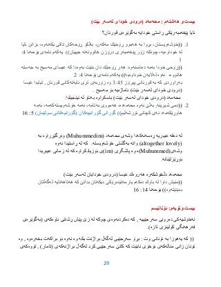 29
‫هه‬ ‫و‬ ‫بیست‬‫شته‬‫محه‬ : ‫م‬‫مه‬‫له‬ ‫خوداى‬ ‫(درودى‬ ‫د‬‫سه‬)‫بێت‬ ‫ر‬
‫پێغه‬ ‫ئایا‬‫مبه‬‫خودایه‬ ‫ڕاستى‬ ‫رێكى‬‫به‬‫گوێره‬‫قورئان؟‬ ‫ى‬
9.((‫خۆشه‬‫به‬ ‫بڕوا‬ ،‫ویستان‬‫هه‬‫مه‬ ‫ڕۆحێك‬ ‫موو‬‫كه‬‫به‬ ،‫ن‬‫ڕۆحه‬ ‫ڵكو‬‫بكه‬ ‫تاقی‬ ‫كان‬‫نه‬‫وه‬‫ئایا‬ ‫بزانن‬ ،
‫له‬‫خوداوه‬‫یه‬‫چونكه‬ ،‫پێغه‬ ‫زۆر‬‫مبه‬‫هاتوونه‬ ‫درۆزن‬ ‫ری‬‫ته‬‫یه‬ ))‫جیهان‬‫كه‬‫نامه‬ ‫م‬‫یۆحه‬ ‫ى‬‫نا‬3:
9
((‫به‬ ‫خودا‬ ‫ڕۆحی‬‫مه‬‫ده‬‫ناسنه‬‫وه‬‫هه‬ :‫بنێت‬ ‫دان‬ ‫ڕۆحێك‬ ‫ر‬‫به‬‫وه‬‫دا‬‫كه‬‫مه‬ ‫عیسای‬‫سیح‬‫ب‬‫ه‬‫جه‬‫سته‬
‫هاتوو‬‫ه‬،‫ئه‬‫وه‬‫له‬‫الیه‬‫خوداوه‬ ‫ن‬‫یه‬))‫یه‬‫كه‬‫نامه‬ ‫م‬‫یۆحه‬ ‫ى‬‫نا‬3:2
‫به‬‫كه‬ ‫راوردى‬‫به‬‫پیرۆز‬ ‫قورئانى‬3:30‫وه‬‫زۆربه‬‫ئایه‬ ‫ترى‬ ‫ى‬‫ته‬‫عیسا‬ ‫تیایدا‬ , ‫قورئان‬ ‫كانى‬
‫له‬ ‫خوداى‬ ‫(درودى‬‫سه‬‫ئاماژه‬ )‫بێت‬ ‫ر‬‫یه‬‫مه‬ ‫بۆ‬‫سیح‬.
‫محه‬‫مه‬‫له‬ ‫خوداى‬ ‫(درودى‬ ‫د‬‫سه‬)‫بێت‬ ‫ر‬‫باسكراوه‬‫به‬‫له‬ ‫ناو‬:‫ئینجیلدا‬
2.((‫شیرینه‬ ‫دمی‬‫به‬ ,‫ئه‬ ‫ڵێ‬‫وه‬‫محه‬‫مه‬‫ده‬‫هه‬ ،‫به‬ ‫مووی‬‫تامه‬،‫ئه‬‫مه‬‫خۆشه‬‫ویسته‬‫كه‬‫مه‬‫ئه‬ ،‫مه‬
‫هاوڕێكه‬‫مه‬،‫ئه‬‫ئۆرشه‬ ‫كچانی‬ ‫ی‬))‫لیم‬‫گۆرانییه‬ ‫گۆرانی‬‫كان‬‫(گۆرانیه‬)‫سولێمان‬ ‫كانى‬0:96
‫له‬‫ده‬‫قه‬‫عیبریه‬‫ڕه‬‫سه‬‫نه‬‫كه‬‫دا‬‫وشه‬‫ى‬‫محه‬‫مه‬‫د‬(Muhummedim‫وه‬ )‫رگێڕراوه‬‫به‬
(altogether lovely‫واته‬ )‫به‬‫خۆشه‬ ‫گشتى‬‫ویسته‬.‫كه‬‫له‬‫ئه‬ ‫ڕاستیدا‬‫وه‬
‫وشه‬(‫ى‬Muhummed‫)ه‬‫وه‬( ‫پاشگرى‬im‫بۆزیادكراوه‬ ‫)ى‬‫كه‬‫له‬‫عیبریدا‬ ‫زمانى‬
‫بۆڕێزلێنانه‬.
‫محه‬‫مه‬‫د‬‫دڵخۆشكه‬‫ره‬‫هه‬‫روه‬‫له‬ ‫خودایان‬ ‫(درودى‬ ‫عیسا‬ ‫ك‬‫سه‬)‫بێت‬ ‫ر‬
((‫له‬ ‫داوا‬ ‫منیش‬‫ده‬ ‫باوك‬‫كه‬‫یارمه‬ ‫م‬‫تیده‬‫رێكی‬‫دیكه‬‫تان‬‫كه‬ ‫بداتێ‬‫هه‬‫تاهه‬‫تایه‬‫له‬‫گه‬‫ڵتان‬
‫بمێنێته‬‫وه‬))‫یۆحه‬‫نا‬93:96
‫ونۆیه‬ ‫بیست‬:‫م‬‫ئۆنانیسم‬
‫نه‬‫خۆشیه‬‫ده‬ ‫كى‬‫رونى‬‫سه‬‫رجێییه‬‫كه‬ ,‫ده‬‫كردنه‬‫وه‬‫چوكه‬ ‫ى‬‫له‬‫پێش‬ ‫زێ‬‫ئاوه‬ ‫ڕشتنى‬‫كه‬‫ى‬‫(به‬‫گوێره‬‫ى‬
‫فه‬‫رهه‬‫تازه‬ ‫كۆلینزى‬ ‫نگى‬.)
‫كه‬ ((‫یه‬‫به‬ ‫هوزا‬‫سه‬ ‫بڕۆ‬ : ‫وت‬ ‫ئۆنانى‬‫له‬ ‫رجێیى‬‫گه‬‫بكه‬ ‫براژنت‬ ‫ڵ‬‫وه‬‫نه‬‫وه‬‫براكه‬ ‫بۆ‬‫بخه‬ ‫ت‬‫ره‬‫وه‬‫وه‬ ,
‫زانى‬ ‫ئۆنان‬‫مناڵه‬‫كه‬‫نابێت‬ ‫بۆخۆى‬ ‫ى‬‫كه‬‫كاتێ‬‫سه‬‫له‬ ‫كرد‬ ‫رجێیى‬‫گه‬‫براژنه‬ ‫ڵ‬‫كه‬‫ى‬)‫(تامار‬‫تۆوه‬ ,‫كه‬‫ى‬
 