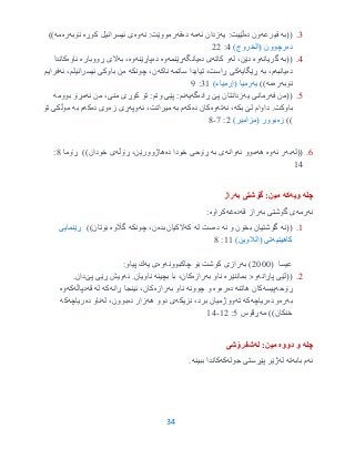 34
3.((‫به‬‫فیرعه‬‫ده‬ ‫ون‬‫یه‬ :‫ڵێیت‬‫ئه‬ ‫زدان‬‫مه‬‫ده‬‫فه‬‫نه‬ :‫رمووێت‬‫وه‬‫كوڕه‬ ‫ئیسرائیل‬ ‫ی‬‫نۆبه‬‫ره‬‫مه‬))
‫ده‬)‫(الخروج‬ ‫رچوون‬3:22
3.((‫به‬‫گریانه‬‫وه‬‫له‬ ،‫دێن‬‫كاته‬ ‫و‬‫ده‬ ‫ی‬‫یانگه‬‫ڕێنمه‬‫وه‬‫ده‬‫پاڕێنه‬‫وه‬،‫به‬‫ڕووباره‬ ‫الی‬‫ئاوه‬‫كاندا‬
‫ده‬‫یانبه‬،‫م‬‫به‬‫ڕێگایه‬‫ساتمه‬ ‫تیایدا‬ ،‫ڕاست‬ ‫كی‬‫ناكه‬،‫ن‬‫چونكه‬،‫ئیسرائیلم‬ ‫باوكی‬ ‫من‬‫ئه‬‫فرایم‬
‫نۆبه‬‫ره‬‫مه‬))‫یه‬‫رمیا‬(‫إرمياء‬)39:1
0.((‫من‬‫فه‬‫یه‬ ‫رمانی‬‫پێ‬ ‫زدانتان‬‫ڕاده‬‫گه‬‫یه‬‫نم‬:،‫منی‬ ‫كوڕی‬ ‫تۆ‬ :‫وتم‬ ‫پێی‬‫ئه‬ ‫من‬‫بوومه‬ ‫مڕۆ‬
‫باوكت‬.‫بكه‬ ‫لێ‬ ‫داوام‬‫نه‬ ،‫ته‬‫وه‬‫ده‬ ‫كان‬‫كه‬‫به‬ ‫م‬‫ئه‬ ،‫میراتت‬‫وپه‬‫زه‬ ‫ڕی‬‫ده‬ ‫وی‬‫كه‬‫به‬ ‫م‬‫تۆ‬ ‫موڵكی‬
))‫زه‬)‫(مزامیر‬ ‫بوور‬2:7-3
6.((‫له‬‫به‬‫ئه‬ ‫ر‬‫وه‬‫هه‬‫ئه‬ ‫موو‬‫وانه‬‫به‬ ‫ی‬‫خودا‬ ‫ڕۆحی‬‫ده‬‫ڕۆڵه‬ ،‫هاژوورێن‬‫خودان‬ ‫ی‬‫ڕۆما‬ ))3:
93
‫چله‬‫ویه‬‫كه‬‫به‬ ‫گۆشتى‬ :‫مین‬‫راز‬
‫نه‬‫رمه‬‫به‬ ‫گۆشتى‬ ‫ى‬‫قه‬ ‫راز‬‫ده‬‫غه‬‫كراوه‬:
9.((‫نه‬‫نه‬ ‫و‬ ‫بخۆن‬ ‫گۆشتیان‬‫ده‬‫له‬ ‫ست‬‫كه‬‫الكیان‬‫بده‬‫چونكه‬ ،‫ن‬‫گاڵوه‬‫بۆتان‬))‫ڕێنمایی‬
‫كاهینیه‬‫تی‬)‫(الالوین‬99:3
( ‫عیسا‬2555‫به‬ )‫چاكبوونه‬ ‫بۆ‬ ‫كوشت‬ ‫رازى‬‫وه‬‫یه‬ ‫ى‬:‫پیاو‬ ‫ك‬
2.((‫پاڕانه‬ ‫لێی‬‫وه‬‫بماننێره‬ :‫به‬ ‫ناو‬‫رازه‬‫بچینه‬ ‫با‬ ،‫كان‬‫ئه‬ .‫ناویان‬‫پێ‬ ‫ڕێی‬ ‫ویش‬.‫دان‬
‫ڕۆحه‬‫پیسه‬‫هاتنه‬ ‫كان‬‫ده‬‫ره‬‫وه‬‫چوونه‬ ‫و‬‫به‬ ‫ناو‬‫رازه‬‫ڕانه‬ ‫ئینجا‬ ،‫كان‬‫كه‬‫له‬‫قه‬‫دپاڵه‬‫كه‬‫وه‬
‫به‬‫ره‬‫ده‬ ‫و‬‫ریاچه‬‫كه‬‫ته‬‫نزیكه‬ ،‫برد‬ ‫ووژمیان‬‫هه‬ ‫دوو‬ ‫ی‬‫ده‬ ‫زار‬‫له‬ ،‫بوون‬‫ده‬ ‫ناو‬‫ریاچه‬‫كه‬
‫خنكان‬))‫مه‬‫ڕقۆس‬0:92-93
‫چله‬‫دووه‬ ‫و‬:‫مین‬‫له‬‫شفرۆشى‬
‫ئه‬‫بابه‬ ‫م‬‫ته‬‫له‬‫جوله‬ ‫پێڕستى‬ ‫ژێر‬‫كه‬‫ببینه‬ ‫كاندا‬.
 