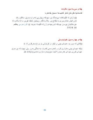 35
‫چله‬‫یه‬ ‫سێ‬ ‫و‬‫ئافره‬ :‫مین‬‫ت‬
‫قه‬‫ده‬‫غه‬‫یه‬‫ئافره‬‫له‬ ‫تان‬‫كه‬ ‫ناو‬‫ن‬‫یسه‬‫ده‬ ‫دا‬‫بكه‬ ‫میان‬‫نه‬‫وه‬:
((‫له‬ ‫ژنان‬ ‫با‬‫بێ‬ ‫كڵێساكاندا‬‫ده‬‫چونكه‬ ،‫بن‬ ‫نگ‬‫نه‬ ‫پێ‬ ‫ڕێیان‬‫دراوه‬‫به‬ ،‫بدوێن‬‫وه‬ ‫ڵكو‬‫ك‬
‫ته‬‫ده‬ ‫وراتیش‬‫فه‬‫ملكه‬ ‫با‬ ‫رمووێ‬‫بن‬ ‫چ‬.‫به‬‫ئه‬ ‫اڵم‬‫گه‬‫له‬ ‫با‬ ،‫فێربن‬ ‫شتێك‬ ‫ویستیان‬ ‫ر‬‫ماڵه‬‫وه‬‫له‬
‫مێرده‬‫چونكه‬ .‫بپرسن‬ ‫كانیان‬‫شوره‬‫ییه‬‫له‬ ‫ژن‬ ‫بۆ‬‫بدوێت‬ ‫كڵێسادا‬))‫كۆرنسۆسى‬‫یه‬‫كه‬‫م‬
93:33-30
‫چله‬‫چواره‬ ‫و‬‫خواپه‬ :‫مین‬‫رستى‬
((‫له‬ ‫كاتێ‬‫دووره‬‫وه‬))‫برد‬ ‫بۆ‬ ‫كڕنۆشی‬ ‫و‬ ‫ڕایكرد‬ ،‫بینی‬ ‫عیسای‬‫مه‬‫ڕقۆس‬0:6
‫((كه‬‫له‬ ‫و‬ ‫كرد‬ ‫هاواری‬ ،‫بینی‬ ‫عیسای‬‫به‬‫رده‬‫كه‬ ‫می‬‫به‬ ،‫وت‬‫ده‬‫به‬ ‫نگی‬‫له‬ ‫چیت‬ :‫وتی‬ ‫رز‬‫ده‬ ‫من‬‫وێ‬
‫هه‬ ‫خودای‬ ‫كوڕی‬ ‫عیسای‬‫ره‬‫به‬‫ده‬ ‫لێت‬ ‫رز؟‬‫پاڕێمه‬‫وه‬‫نه‬ ‫ئازارم‬‫ده‬))‫ی‬‫لۆقا‬3:23
 