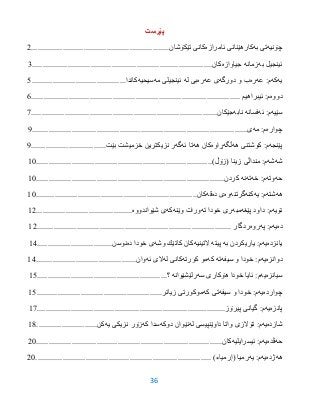 36
‫پێڕست‬
‫چۆنیه‬‫به‬ ‫تى‬‫كارهێنانى‬‫ئامرازه‬‫تێكۆشان‬ ‫كانى‬..................................................................2
‫به‬ ‫ئینجیل‬‫زمانه‬‫جیاوازه‬‫كان‬......................................................................................3
‫یه‬‫كه‬‫عه‬ :‫م‬‫ره‬‫دورگه‬ ‫و‬ ‫ب‬‫عه‬ ‫ى‬‫ره‬‫له‬ ‫بى‬‫ئینجیلى‬‫مه‬‫سیحیه‬.‫كاندا‬............................................0
‫دووه‬‫ئیبراهیم‬ :‫م‬....................................................................................................6
‫سێیه‬‫ئه‬ :‫م‬‫فسانه‬‫نابه‬‫جێكان‬.........................................................................................7
‫چواره‬‫مه‬ :‫م‬‫ی‬.......................................................................................................1
‫پێنجه‬‫هه‬ ‫كوشتنى‬ :‫م‬‫ڵگه‬‫ڕاوه‬‫هه‬ ‫كان‬‫ئه‬ ‫تا‬‫گه‬‫بێت‬ ‫خزمیشت‬ ‫نزیكترین‬ ‫ر‬....................................1
‫شه‬‫شه‬)‫(زۆڵ‬ ‫زینا‬ ‫منداڵى‬ :‫م‬....................................................................................95
‫حه‬‫وته‬‫خه‬ :‫م‬‫ته‬‫نه‬‫كردن‬..........................................................................................95
‫هه‬‫شته‬‫یه‬ :‫م‬‫كنه‬‫گرتنه‬‫وه‬‫ده‬ ‫ى‬‫قه‬‫كان‬.............................................................................95
‫نۆیه‬‫پێغه‬ ‫داود‬ :‫م‬‫مبه‬‫ته‬ ‫خودا‬ ‫رى‬‫وێنه‬ ‫ورات‬‫كه‬‫شێواندووه‬ ‫ى‬..............................................92
‫ده‬‫یه‬‫په‬ :‫م‬‫روه‬‫ردگار‬.............................................................................................92
‫یانزده‬‫یه‬‫به‬ ‫یاریكردن‬ :‫م‬‫پیته‬‫التینیه‬‫وشه‬ ‫كاتێك‬ ‫كان‬‫ده‬ ‫خودا‬ ‫ى‬‫نوسن‬....................................93
‫دوانزه‬‫یه‬‫سیفه‬ ‫و‬ ‫خودا‬ :‫م‬‫ته‬‫كه‬‫كورته‬ ‫مو‬‫له‬ ‫كانى‬‫ئه‬ ‫الى‬‫وان‬................................................93
‫سیانزه‬‫یه‬‫سه‬ ‫هۆكارى‬ ‫خودا‬ ‫ئایا‬ :‫م‬‫رلێشێوانه‬‫؟‬..............................................................90
‫چوارده‬‫یه‬‫سیفه‬ ‫و‬ ‫خودا‬ :‫م‬‫تى‬‫كه‬‫زیاتر‬ ‫موكورتى‬............................................................90
‫پانزه‬‫یه‬‫پیرۆز‬ ‫گیانى‬ :‫م‬..........................................................................................97
‫شازده‬‫یه‬‫له‬ ‫داوێنپیسى‬ ‫واتا‬ ‫تۆالزى‬ :‫م‬‫دوكه‬ ‫نێوان‬‫كه‬ ‫سدا‬‫یه‬ ‫نزیكى‬ ‫زۆر‬‫كن‬.............................93
‫حه‬‫ڤده‬‫یه‬:‫م‬‫ئیسرایلیه‬‫كان‬.........................................................................................25
‫هه‬‫ژده‬‫یه‬:‫م‬‫یه‬‫رمیا‬(‫إرمياء‬)....................................................................................25
 