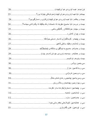 37
‫نۆزده‬‫یه‬‫عیسا‬ :‫م‬)‫لێبێت‬ ‫خواى‬ ‫(درودى‬.....................................................................25
‫بیسته‬‫ئایاعیسا‬ :‫م‬)‫لێبێت‬ ‫خواى‬ ‫(درودى‬‫خودایه‬‫بوو؟‬ ‫بێتوانا‬ ‫كى‬.........................................23
‫یه‬ ‫و‬ ‫بیست‬‫كه‬‫عیسا‬ ‫ئایا‬ :‫م‬)‫لێبێت‬ ‫خواى‬ ‫(درودى‬‫ده‬ ‫و‬ ‫ڕقاوى‬‫مارگیربوو؟‬............................23
‫دووه‬ ‫و‬ ‫بیست‬‫مه‬ ‫ئایا‬ :‫م‬‫ده‬ ‫سیح‬‫له‬ ‫فڕێت‬‫وه‬ ‫ئاسماندا‬‫یه‬ ‫ك‬‫له‬ ‫كێك‬‫پاڵه‬‫سینه‬ ‫وانانى‬‫ما؟‬...................23
‫سێیه‬ ‫و‬ ‫بیست‬‫جوله‬ :‫م‬‫كه‬‫گه‬ , ‫كان‬‫یاخى‬ ‫لێكى‬.................................................................20
‫قه‬ :‫چوار‬ ‫و‬ ‫بیست‬‫توره‬..........................................................................................26
‫پێنجه‬ ‫و‬ ‫بیست‬‫كۆمه‬ : ‫م‬‫له‬ ‫ڵكوژى‬‫سه‬‫ده‬ ‫ر‬‫جوله‬ ‫ستى‬‫كه‬....................................................26
‫شه‬ ‫و‬ ‫بیست‬‫شه‬‫مه‬ :‫م‬‫كاهین‬ ‫سادقى‬ ‫لیك‬.......................................................................27
‫حه‬ ‫و‬ ‫بیست‬‫وته‬‫مه‬ :‫م‬‫به‬ ‫سیح‬‫ماناكه‬ ‫ئینگلیزى‬‫ى‬(Christ‫)ه‬.............................................23
‫هه‬ ‫و‬ ‫بیست‬‫شته‬‫محه‬ : ‫م‬‫مه‬‫له‬ ‫خوداى‬ ‫(درودى‬ ‫د‬‫سه‬)‫بێت‬ ‫ر‬...............................................21
‫ونۆیه‬ ‫بیست‬‫ئۆنانیسم‬ :‫م‬.........................................................................................21
‫یه‬ ‫سى‬‫پۆڵس‬ :‫مین‬................................................................................................35
‫كه‬ ‫یه‬ ‫و‬ ‫سى‬‫به‬ :‫مین‬‫راز‬.........................................................................................35
‫دووه‬ ‫و‬ ‫سى‬‫فره‬ :‫مین‬‫ژنى‬.......................................................................................35
‫یه‬ ‫وسێ‬ ‫سى‬‫هه‬ ‫و‬ ‫پێشبینى‬ :‫مین‬‫ڕه‬‫شه‬‫به‬ ‫ى‬‫تاڵ‬...............................................................35
‫سى‬‫و‬‫چواره‬‫پێغه‬ :‫مین‬‫مبه‬‫به‬ ‫رن‬‫ڕوتن‬ ‫اڵم‬...................................................................39
‫پێنجه‬ ‫و‬ ‫سى‬‫ده‬ :‫مین‬‫سترێژیكردنه‬‫سه‬‫ئافره‬ ‫ر‬‫ت‬............................................................39
‫شه‬ ‫و‬ ‫سى‬‫شه‬‫شه‬ :‫مین‬‫ممه‬......................................................................................32
‫حه‬ ‫و‬ ‫سى‬‫وته‬‫ساره‬ :‫مین‬........................................................................................32
‫هه‬ ‫و‬ ‫سى‬‫شته‬‫كۆیالیه‬ :‫مین‬‫به‬ ‫تى‬‫فه‬‫خودا‬ ‫رمانى‬............................................................33
‫نۆیه‬ ‫و‬ ‫سى‬‫هاوڕه‬ :‫مین‬‫گه‬‫زبازى‬..............................................................................33
 