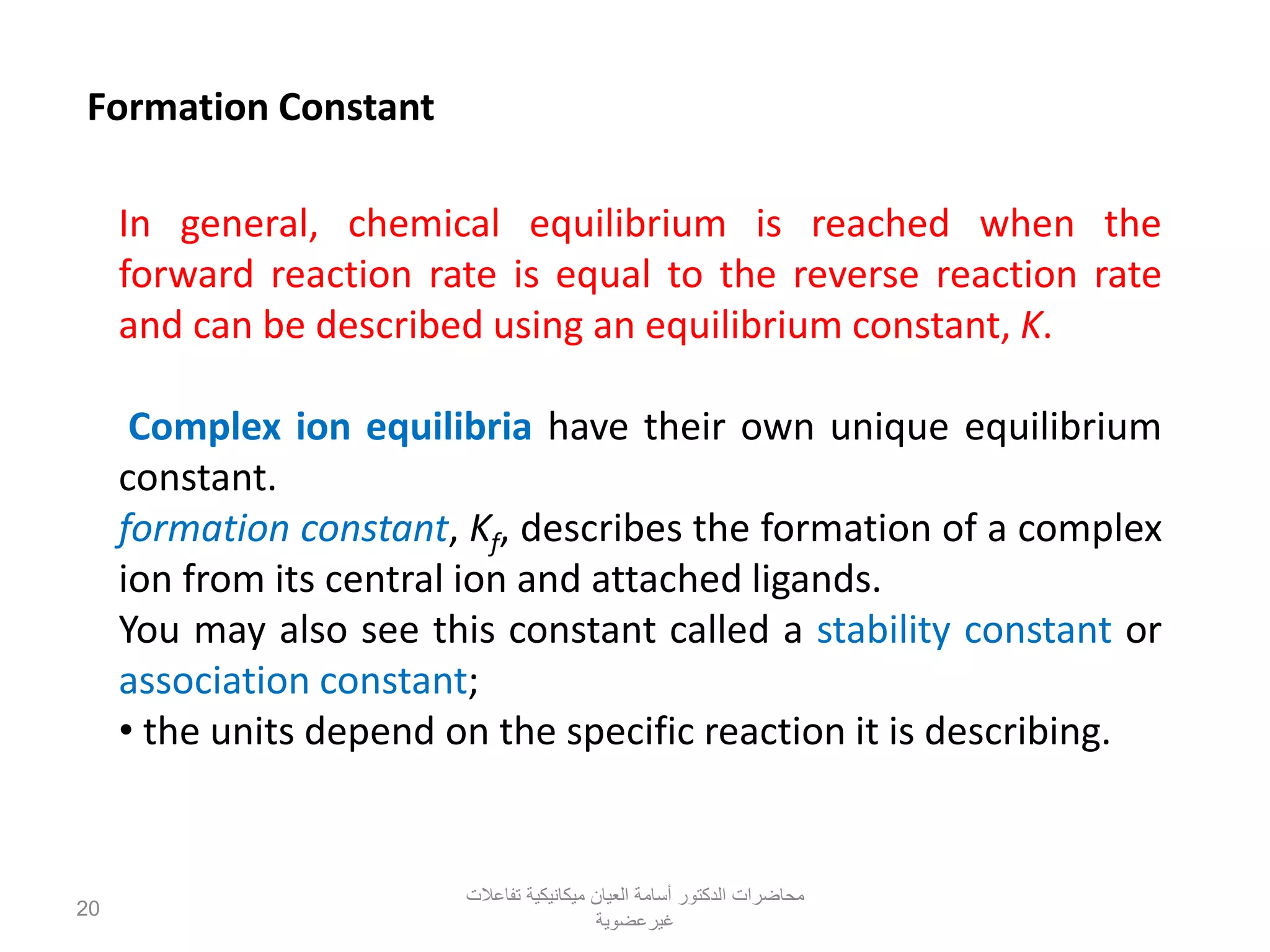Formation Constant
In general, chemical equilibrium is reached when the
forward reaction rate is equal to the reverse reaction rate
and can be described using an equilibrium constant, K.
Complex ion equilibria have their own unique equilibrium
constant.
formation constant, Kf, describes the formation of a complex
ion from its central ion and attached ligands.
You may also see this constant called a stability constant or
association constant;
• the units depend on the specific reaction it is describing.
‫تفاعالت‬ ‫ميكانيكية‬ ‫العيان‬ ‫أسامة‬ ‫الدكتور‬ ‫محاضرات‬
‫غيرعضوية‬
20
 