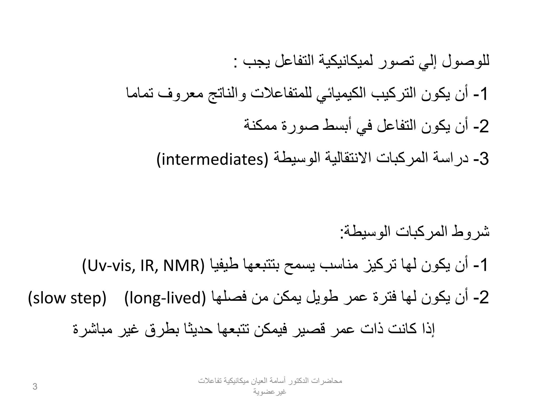 ‫يجب‬ ‫التفاعل‬ ‫لميكانيكية‬ ‫تصور‬ ‫إلي‬ ‫للوصول‬:
1-‫تماما‬ ‫معروف‬ ‫والناتج‬ ‫للمتفاعالت‬ ‫الكيميائي‬ ‫التركيب‬ ‫يكون‬ ‫أن‬
2-‫ممكنة‬ ‫صورة‬ ‫أبسط‬ ‫في‬ ‫التفاعل‬ ‫يكون‬ ‫أن‬
3-‫الوسيطة‬ ‫االنتقالية‬ ‫المركبات‬ ‫دراسة‬(intermediates)
‫الوسيطة‬ ‫المركبات‬ ‫شروط‬:
1-‫طيفيا‬ ‫بتتبعها‬ ‫يسمح‬ ‫مناسب‬ ‫تركيز‬ ‫لها‬ ‫يكون‬ ‫أن‬(Uv-vis, IR, NMR)
2-‫فصلها‬ ‫من‬ ‫يمكن‬ ‫طويل‬ ‫عمر‬ ‫فترة‬ ‫لها‬ ‫يكون‬ ‫أن‬(long-lived)(slow step)
‫مباشرة‬ ‫غير‬ ‫بطرق‬ ‫حديثا‬ ‫تتبعها‬ ‫فيمكن‬ ‫قصير‬ ‫عمر‬ ‫ذات‬ ‫كانت‬ ‫إذا‬
‫تفاعالت‬ ‫ميكانيكية‬ ‫العيان‬ ‫أسامة‬ ‫الدكتور‬ ‫محاضرات‬
‫غيرعضوية‬
3
 