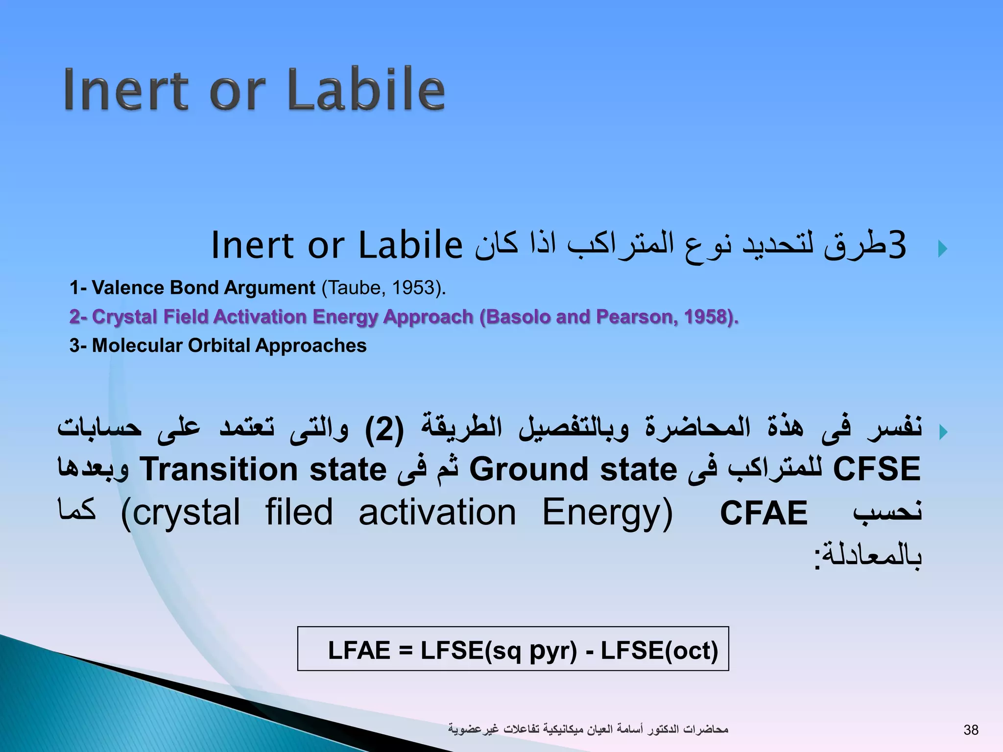 3‫المتراكب‬ ‫نوع‬ ‫لتحديد‬ ‫طرق‬‫اذا‬‫كان‬Inert or Labile
1- Valence Bond Argument (Taube, 1953).
2- Crystal Field Activation Energy Approach (Basolo and Pearson, 1958).
3- Molecular Orbital Approaches
‫نفسر‬‫فى‬‫هذة‬‫المحاضرة‬‫وبالتفصيل‬‫الطريقة‬(2)‫والتى‬‫تعتمد‬‫على‬‫حسابات‬
CFSE‫للمتراكب‬‫فى‬Ground state‫ثم‬‫فى‬Transition state‫وبعدها‬
‫نحسب‬CFAE(crystal filed activation Energy)‫كما‬
‫بالمعادلة‬:
LFAE = LFSE(sq pyr) - LFSE(oct)
‫تفاعالت‬ ‫ميكانيكية‬ ‫العيان‬ ‫أسامة‬ ‫الدكتور‬ ‫محاضرات‬‫غيرعضوية‬ 38
 