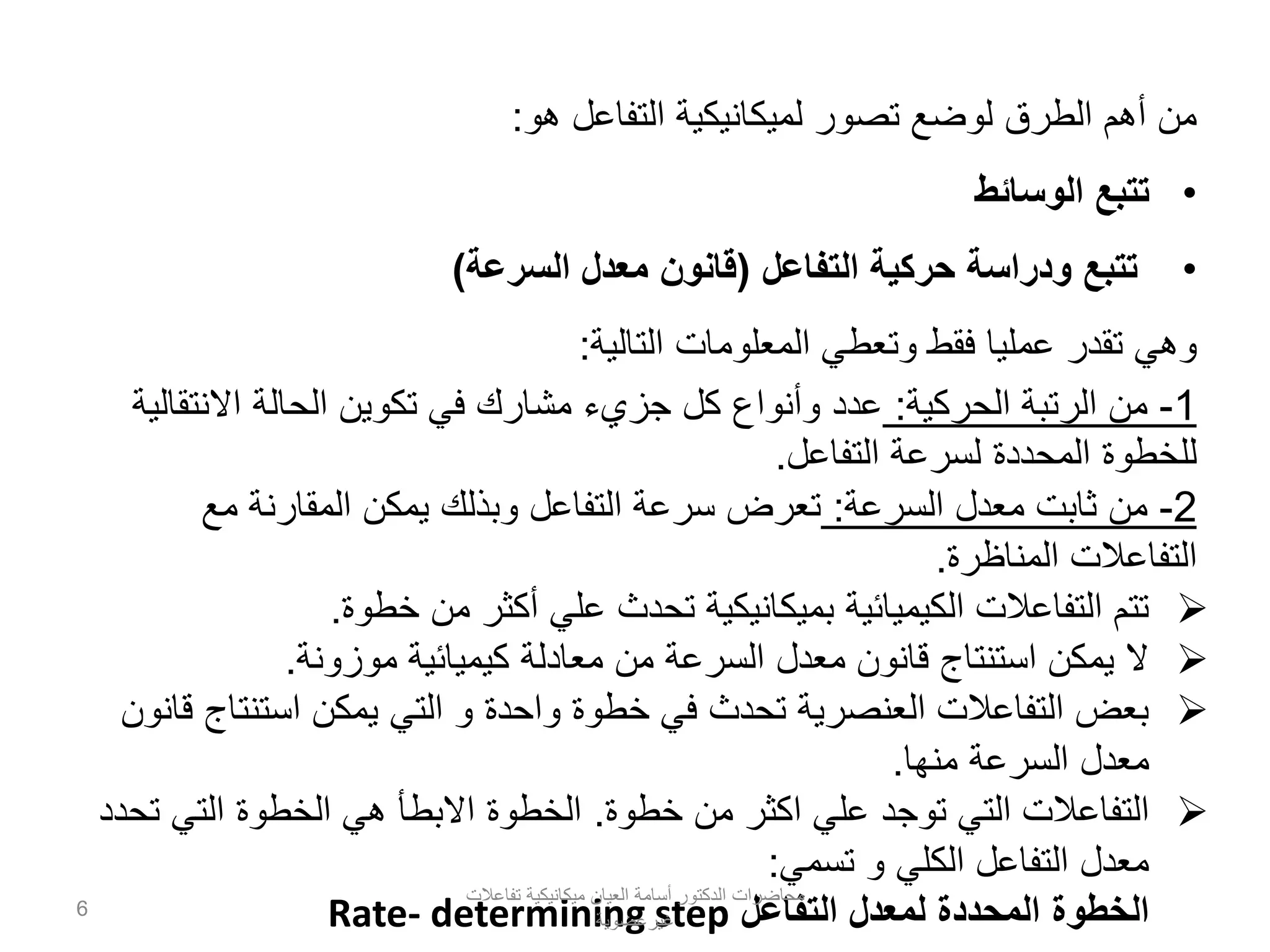 ‫هو‬ ‫التفاعل‬ ‫لميكانيكية‬ ‫تصور‬ ‫لوضع‬ ‫الطرق‬ ‫أهم‬ ‫من‬:
•‫الوسائط‬ ‫تتبع‬
•‫التفاعل‬ ‫حركية‬ ‫ودراسة‬ ‫تتبع‬(‫السرعة‬ ‫معدل‬ ‫قانون‬)
‫التالية‬ ‫المعلومات‬ ‫وتعطي‬ ‫فقط‬ ‫عمليا‬ ‫تقدر‬ ‫وهي‬:
1-‫من‬‫الحركية‬ ‫الرتبة‬:‫االنتقالية‬ ‫الحالة‬ ‫تكوين‬ ‫في‬ ‫مشارك‬ ‫جزيء‬ ‫كل‬ ‫وأنواع‬ ‫عدد‬
‫التفاعل‬ ‫لسرعة‬ ‫المحددة‬ ‫للخطوة‬.
2-‫من‬‫السرعة‬ ‫معدل‬ ‫ثابت‬:‫مع‬ ‫المقارنة‬ ‫يمكن‬ ‫وبذلك‬ ‫التفاعل‬ ‫سرعة‬ ‫تعرض‬
‫المناظرة‬ ‫التفاعالت‬.
‫خطوة‬ ‫من‬ ‫أكثر‬ ‫علي‬ ‫تحدث‬ ‫بميكانيكية‬ ‫الكيميائية‬ ‫التفاعالت‬ ‫تتم‬.
‫موزونة‬ ‫كيميائية‬ ‫معادلة‬ ‫من‬ ‫السرعة‬ ‫معدل‬ ‫قانون‬ ‫استنتاج‬ ‫يمكن‬ ‫ال‬.
‫قانون‬ ‫استنتاج‬ ‫يمكن‬ ‫التي‬ ‫و‬ ‫واحدة‬ ‫خطوة‬ ‫في‬ ‫تحدث‬ ‫العنصرية‬ ‫التفاعالت‬ ‫بعض‬
‫منها‬ ‫السرعة‬ ‫معدل‬.
‫خطوة‬ ‫من‬ ‫اكثر‬ ‫علي‬ ‫توجد‬ ‫التي‬ ‫التفاعالت‬.‫تحدد‬ ‫التي‬ ‫الخطوة‬ ‫هي‬ ‫االبطأ‬ ‫الخطوة‬
‫تسمي‬ ‫و‬ ‫الكلي‬ ‫التفاعل‬ ‫معدل‬:
‫التفاعل‬ ‫لمعدل‬ ‫المحددة‬ ‫الخطوة‬Rate- determining step
‫تفاعالت‬ ‫ميكانيكية‬ ‫العيان‬ ‫أسامة‬ ‫الدكتور‬ ‫محاضرات‬
‫غيرعضوية‬
6
 