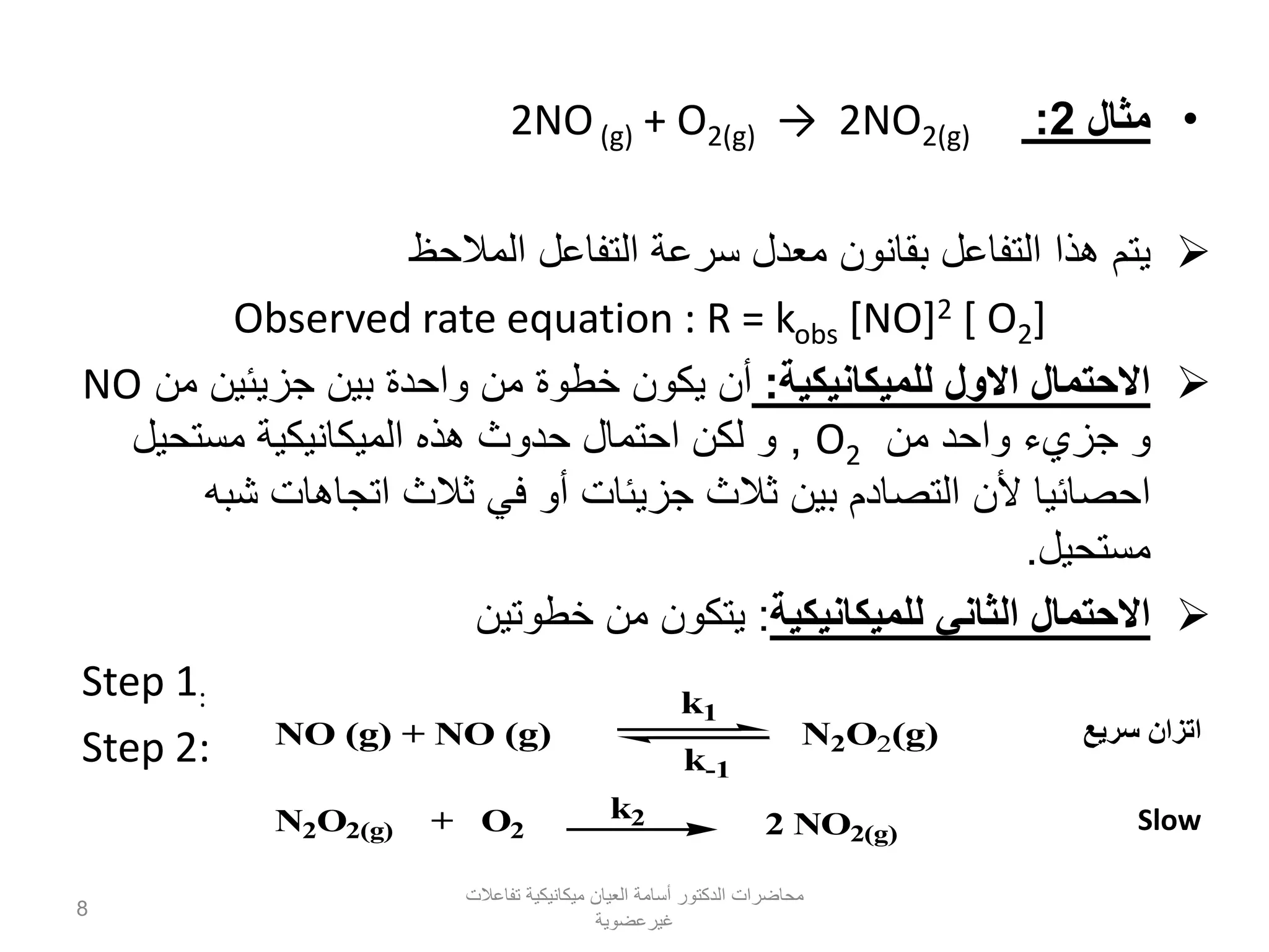 •‫مثال‬2:(g)2NO2→)(g2O+)(gNO2
‫المالحظ‬ ‫التفاعل‬ ‫سرعة‬ ‫معدل‬ ‫بقانون‬ ‫التفاعل‬ ‫هذا‬ ‫يتم‬
Observed rate equation : R = kobs [NO]2 [ O2]
‫للميكانيكية‬ ‫االول‬ ‫االحتمال‬:‫من‬ ‫جزيئين‬ ‫بين‬ ‫واحدة‬ ‫من‬ ‫خطوة‬ ‫يكون‬ ‫أن‬NO
‫من‬ ‫واحد‬ ‫جزيء‬ ‫و‬O2,‫مستحيل‬ ‫الميكانيكية‬ ‫هذه‬ ‫حدوث‬ ‫احتمال‬ ‫لكن‬ ‫و‬
‫شبه‬ ‫اتجاهات‬ ‫ثالث‬ ‫في‬ ‫أو‬ ‫جزيئات‬ ‫ثالث‬ ‫بين‬ ‫التصادم‬ ‫ألن‬ ‫احصائيا‬
‫مستحيل‬.
‫للميكانيكية‬ ‫الثاني‬ ‫االحتمال‬:‫خطوتين‬ ‫من‬ ‫يتكون‬
Step 1:
Step 2: NO (g) + NO (g) N2O2(g)
k1
k-1
N2O2(g) + O2 2 NO2(g)
k2
‫سريع‬ ‫اتزان‬
Slow
‫تفاعالت‬ ‫ميكانيكية‬ ‫العيان‬ ‫أسامة‬ ‫الدكتور‬ ‫محاضرات‬
‫غيرعضوية‬
8
 