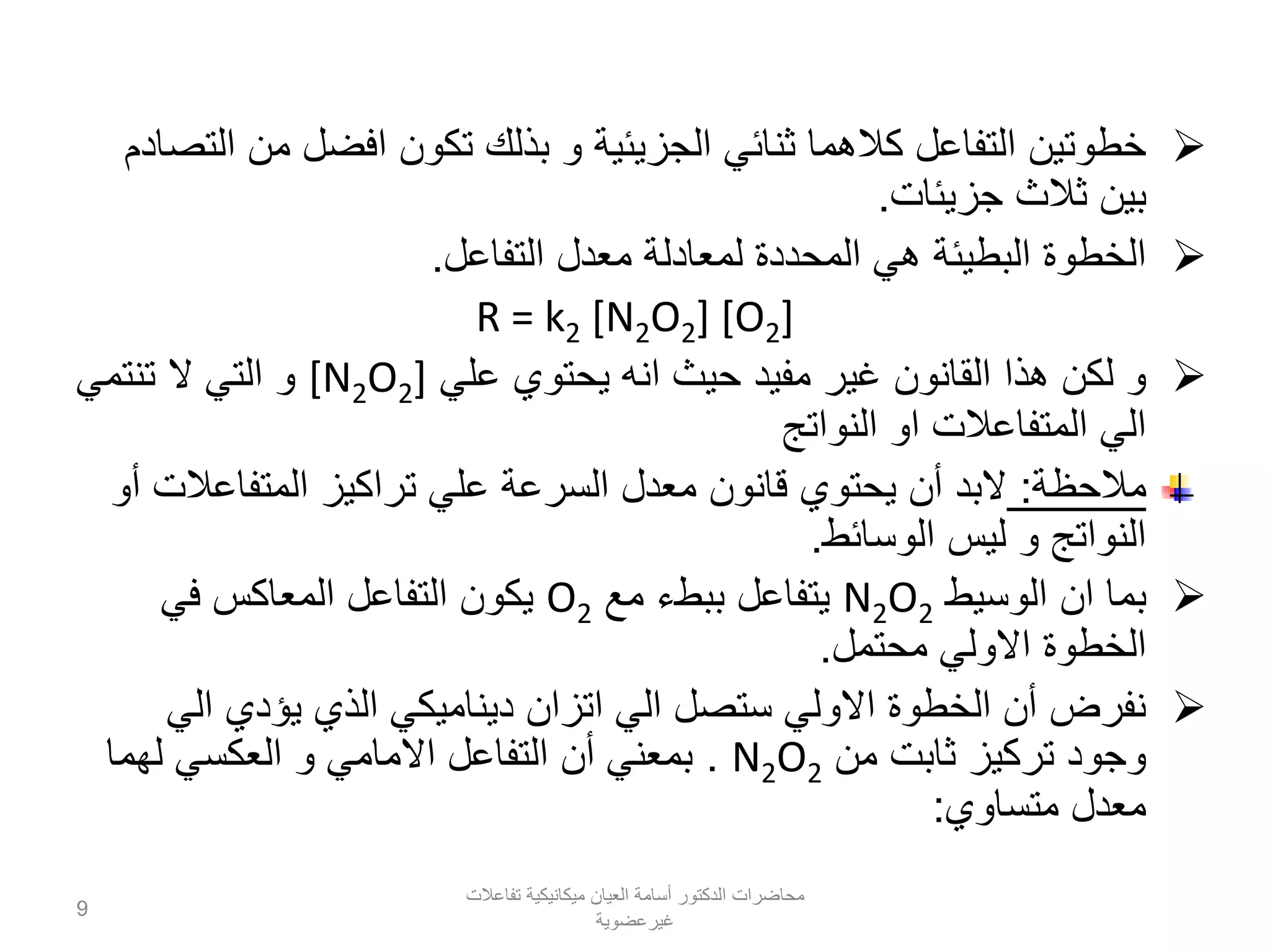 ‫التصادم‬ ‫من‬ ‫افضل‬ ‫تكون‬ ‫بذلك‬ ‫و‬ ‫الجزيئية‬ ‫ثنائي‬ ‫كالهما‬ ‫التفاعل‬ ‫خطوتين‬
‫جزيئات‬ ‫ثالث‬ ‫بين‬.
‫التفاعل‬ ‫معدل‬ ‫لمعادلة‬ ‫المحددة‬ ‫هي‬ ‫البطيئة‬ ‫الخطوة‬.
R = k2 [N2O2] [O2]
‫علي‬ ‫يحتوي‬ ‫انه‬ ‫حيث‬ ‫مفيد‬ ‫غير‬ ‫القانون‬ ‫هذا‬ ‫لكن‬ ‫و‬[N2O2]‫تنتمي‬ ‫ال‬ ‫التي‬ ‫و‬
‫النواتج‬ ‫او‬ ‫المتفاعالت‬ ‫الي‬
‫مالحظة‬:‫أو‬ ‫المتفاعالت‬ ‫تراكيز‬ ‫علي‬ ‫السرعة‬ ‫معدل‬ ‫قانون‬ ‫يحتوي‬ ‫أن‬ ‫البد‬
‫الوسائط‬ ‫ليس‬ ‫و‬ ‫النواتج‬.
‫الوسيط‬ ‫ان‬ ‫بما‬N2O2‫مع‬ ‫ببطء‬ ‫يتفاعل‬O2‫في‬ ‫المعاكس‬ ‫التفاعل‬ ‫يكون‬
‫محتمل‬ ‫االولي‬ ‫الخطوة‬.
‫الي‬ ‫يؤدي‬ ‫الذي‬ ‫ديناميكي‬ ‫اتزان‬ ‫الي‬ ‫ستصل‬ ‫االولي‬ ‫الخطوة‬ ‫أن‬ ‫نفرض‬
‫من‬ ‫ثابت‬ ‫تركيز‬ ‫وجود‬N2O2.‫لهما‬ ‫العكسي‬ ‫و‬ ‫االمامي‬ ‫التفاعل‬ ‫أن‬ ‫بمعني‬
‫متساوي‬ ‫معدل‬:
‫تفاعالت‬ ‫ميكانيكية‬ ‫العيان‬ ‫أسامة‬ ‫الدكتور‬ ‫محاضرات‬
‫غيرعضوية‬
9
 