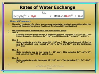 Rates of Water Exchange
• The rate constants of a given ion are approximately constant, no matter what the
nature of the entering group. (evidence for dissociative activation)
• The substitution rates divide the metal ions into 4-distinct groups
• Class 1.
– Exchange of water is very fast and is essentially diffusion controlled (k >= 108 sec-1) Ions
include Groups 1A , IIA (except Be2+, Mg2+), and IIB (except Zn2+), plus Cr2+, and Cu2+.
• Class 2
– Rate constants are in the range 104 - 108 sec-1. This includes most of the 1st
row T.M divalent ions (except V2+, Cr2+, Cu2+) and Mg2+ and the lanthanide
M3+ ions.
• Class 3.
– Rate constants are in the range 1 - 104 sec-1. This includes Be2+, Al3+, V2+,
and some 1st row T.M. tri-valent ions.
• Class 4.
– Rate constants are in the range 10-3-10-6 sec-1. This includes Cr3+, Co3+, Rh3+,
Ir3+, Pt2+
•
General Comments
‫غير‬ ‫ميكانيكية‬ ‫العيان‬ ‫أسامة‬ ‫الدكتور‬ ‫محاضرات‬
‫عضوية‬1
 