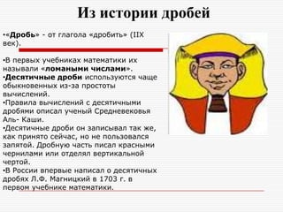 Из истории дробей
•«Дробь» - от глагола «дробить» (IIX
век).
•В первых учебниках математики их
называли «ломаными числами».
•Десятичные дроби используются чаще
обыкновенных из-за простоты
вычислений.
•Правила вычислений с десятичными
дробями описал ученый Средневековья
Аль- Каши.
•Десятичные дроби он записывал так же,
как принято сейчас, но не пользовался
запятой. Дробную часть писал красными
чернилами или отделял вертикальной
чертой.
•В России впервые написал о десятичных
дробях Л.Ф. Магницкий в 1703 г. в
первом учебнике математики.
 