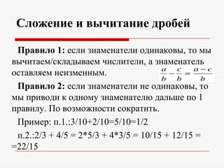 Сложение и вычитание дробей
Правило 1: если знаменатели одинаковы, то мы
вычитаем/складываем числители, а знаменатель
оставляем неизменным.
Правило 2: если знаменатели не одинаковы, то
мы приводи к одному знаменателю дальше по 1
правилу. По возможности сократить.
Пример: п.1.:3/10+2/10=5/10=1/2
п.2.:2/3 + 4/5 = 2*5/3 + 4*3/5 = 10/15 + 12/15 =
=22/15
 