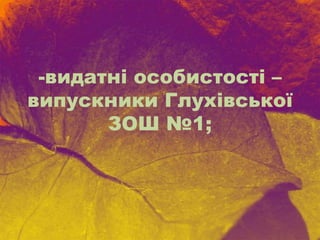 -видатні особистості –
випускники Глухівської
ЗОШ №1;
 