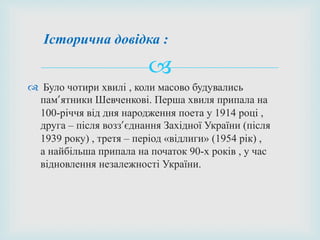 
 Було чотири хвилі , коли масово будувались
пам’ятники Шевченкові. Перша хвиля припала на
100-річчя від дня народження поета у 1914 році ,
друга – після возз’єднання Західної України (після
1939 року) , третя – період «відлиги» (1954 рік) ,
а найбільша припала на початок 90-х років , у час
відновлення незалежності України.
Історична довідка :
 