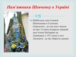 
 Найбільше пам’ятників
Шевченкові в Галичині
(півтисячі) , де сам поет ніколи
не був. Селяни відкрили перший
пам’ятник Кобзареві на
Львівщині у 1911 році в селі
Лисиничі , де він зберігся донині.
Пам’ятники Шевченку в Україні
 