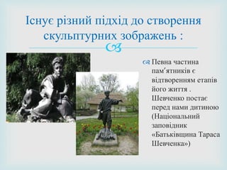 
 Певна частина
пам’ятників є
відтворенням етапів
його життя .
Шевченко постає
перед нами дитиною
(Національний
заповідник
«Батьківщина Тараса
Шевченка»)
Існує різний підхід до створення
скульптурних зображень :
 