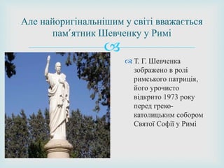 
 Т. Г. Шевченка
зображено в ролі
римського патриція,
його урочисто
відкрито 1973 року
перед греко-
католицьким собором
Святої Софії у Римі
Але найоригінальнішим у світі вважається
пам’ятник Шевченку у Римі
 