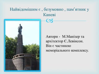 
Найвідомішим є , безумовно , пам’ятник у
Каневі
Автори - М.Манізер та
архітектор Є.Левінсон.
Він є частиною
меморіального комплексу.
 
