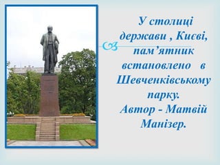 
У столиці
держави , Києві,
пам’ятник
встановлено в
Шевченківському
парку.
Автор - Матвій
Манізер.
 