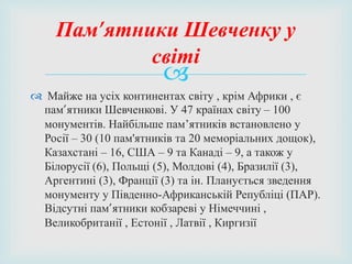 
 Майже на усіх континентах світу , крім Африки , є
пам’ятники Шевченкові. У 47 країнах світу – 100
монументів. Найбільше пам’ятників встановлено у
Росії – 30 (10 пам'ятників та 20 меморіальних дощок),
Казахстані – 16, США – 9 та Канаді – 9, а також у
Білорусії (6), Польщі (5), Молдові (4), Бразилії (3),
Аргентині (3), Франції (3) та ін. Планується зведення
монументу у Південно-Африканській Републіці (ПАР).
Відсутні пам’ятники кобзареві у Німеччині ,
Великобританії , Естонії , Латвії , Киргизії
Пам’ятники Шевченку у
світі
 