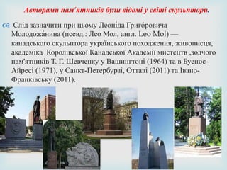  Слід зазначити при цьому Леоні́да Григо́ровича
Молодожа́нина (псевд.: Лео Мол, англ. Leo Mol) —
канадського скульптора українського походження, живописця,
академіка Королівської Канадської Академії мистецтв ,зодчого
пам'ятників Т. Г. Шевченку у Вашингтоні (1964) та в Буенос-
Айресі (1971), у Санкт-Петербурзі, Оттаві (2011) та Івано-
Франківську (2011).
Авторами пам’ятників були відомі у світі скульптори.
 