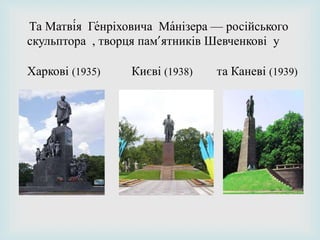 Та Матві́я Ге́нріховича Ма́нізера — російського
скульптора , творця пам’ятників Шевченкові у
Харкові (1935) Києві (1938) та Каневі (1939)
 