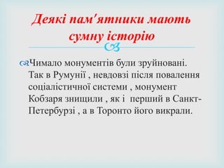 
Чимало монументів були зруйновані.
Так в Румунії , невдовзі після повалення
соціалістичної системи , монумент
Кобзаря знищили , як і перший в Санкт-
Петербурзі , а в Торонто його викрали.
Деякі пам’ятники мають
сумну історію
 