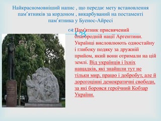  Пам'ятник присвячений
благородній нації Аргентини.
Українці висловлюють одностайну
і глибоку подяку за дружній
прийом, який вони отримали на цій
землі. Від українців і їхніх
нащадків, які знайшли тут не
тільки мир, працю і добробут, але й
дорогоцінні демократичні свободи,
за які боровся героїчний Кобзар
України.
Найкрасномовніший напис , що передає мету встановлення
пам’ятників за кордоном , викарбуваний на постаменті
пам’ятника у Буенос-Айресі
 