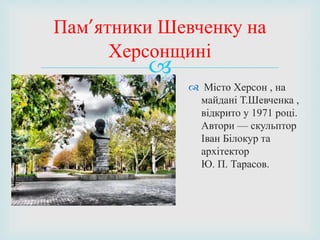 
 Місто Херсон , на
майдані Т.Шевченка ,
відкрито у 1971 році.
Автори — скульптор
Іван Білокур та
архітектор
Ю. П. Тарасов.
Пам’ятники Шевченку на
Херсонщині
 