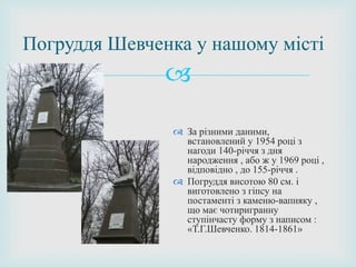 
 За різними даними,
встановлений у 1954 році з
нагоди 140-річчя з дня
народження , або ж у 1969 році ,
відповідно , до 155-річчя .
 Погруддя висотою 80 см. і
виготовлено з гіпсу на
постаменті з каменю-вапняку ,
що має чотиригранну
ступінчасту форму з написом :
«Т.Г.Шевченко. 1814-1861»
Погруддя Шевченка у нашому місті
 