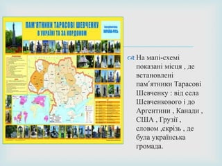 
 На мапі-схемі
показані місця , де
встановлені
пам’ятники Тарасові
Шевченку : від села
Шевченкового і до
Аргентини , Канади ,
США , Грузії ,
словом ,скрізь , де
була українська
громада.
 