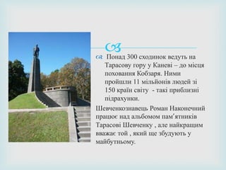  Понад 300 сходинок ведуть на
Тарасову гору у Каневі – до місця
поховання Кобзаря. Ними
пройшли 11 мільйонів людей зі
150 країн світу - такі приблизні
підрахунки.
Шевченкознавець Роман Наконечний
працює над альбомом пам’ятників
Тарасові Шевченку , але найкращим
вважає той , який ще збудують у
майбутньому.
 
