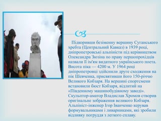 
Підкоривши безіменну вершину Суганського
хребта (Центральний Кавказ) в 1939 році,
дніпропетровські альпіністи під керівництвом
Олександра Зюзіна по праву першопрохідців
назвали її ім'ям видатного українського поета.
Висота піка — 4200 м. У 1964 році
дніпропетровці здійснили друге сходження на
пік Шевченка, присвятивши його 150-річчю
Великого Кобзаря. На вершині спортсмени
встановили бюст Кобзаря, відлитий на
«Південному машинобудівному заводі».
Скульптор-аматор Владислав Хромов створив
оригінальне зображення великого Кобзаря.
Альпініст-інженер Ігор Іванченко керував
формувальниками і ливарниками, які зробили
відливку погруддя з легкого сплаву.
 