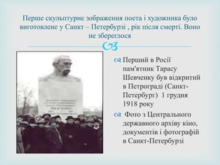 
Перше скульптурне зображення поета і художника було
виготовлене у Санкт – Петербурзі , рік після смерті. Воно
не збереглося
 Перший в Росії
пам'ятник Тарасу
Шевченку був відкритий
в Петрограді (Санкт-
Петербург) 1 грудня
1918 року
 Фото з Центрального
державного архіву кіно,
документів і фотографій
в Санкт-Петербурзі
 