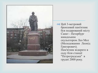   Цей 3-метровий
бронзовий пам'ятник
був подарований місту
Санкт - Петербург
канадським
скульптором Лео Мол
(Молодожанин Леонід
Григорович).
Пам'ятник відкрито в
саду біля станції
"Петроградська" в
грудні 2000 року.
 