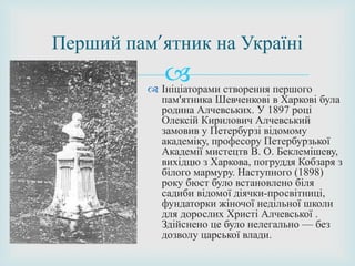 
Перший пам’ятник на Україні
 Ініціаторами створення першого
пам'ятника Шевченкові в Харкові була
родина Алчевських. У 1897 році
Олексій Кирилович Алчевський
замовив у Петербурзі відомому
академіку, професору Петербурзької
Академії мистецтв В. О. Беклемішеву,
вихідцю з Харкова, погруддя Кобзаря з
білого мармуру. Наступного (1898)
року бюст було встановлено біля
садиби відомої діячки-просвітниці,
фундаторки жіночої недільної школи
для дорослих Христі Алчевської .
Здійснено це було нелегально — без
дозволу царської влади.
 