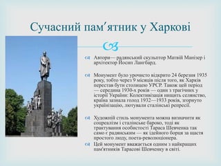 
Сучасний пам’ятник у Харкові
 Автори— радянський скульптор Матвій Манізер і
архітектор Йосип Лангбард.
 Монумент було урочисто відкрито 24 березня 1935
року, тобто через 9 місяців після того, як Харків
перестав бути столицею УРСР. Також цей період
— середина 1930-х років — один з трагічних у
історії України: Колективізація нищить селянство,
країна зазнала голод 1932—1933 років, згорнуто
українізацію, лютували сталінські репресії.
 Художній стиль монумента можна визначити як
соцреалізм і сталінське бароко, тоді як
трактування особистості Тараса Шевченка так
само є радянським — як ідейного борця за щастя
простого люду, поета-революціонера.
 Цей монумент вважається одним з найкращих
пам'ятників Тарасові Шевченку в світі.
 
