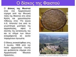 Ο δίζθνο ηεο Φαηζηνύ
Ο Δίζκορ ηηρ Φαιζηού
είλαη έλα Αξραηνινγηθό
εύξεκα από ηελ Μηλσηθή
πόιε ηεο Φαηζηνύ ζηε λόηηα
Κξήηε θαη ρξνλνινγείηαη
πηζαλώο ζηνλ 17ν αηώλα
π.Χ. Απνηειεί έλα από ηα
γλσζηόηεξα κπζηήξηα ηεο
αξραηνινγίαο, αθνύ ν
ζθνπόο ηεο θαηαζθεπήο ηνπ
θαη ην λόεκα ησλ όζσλ
αλαγξάθνληαη ζε απηόλ
παξακέλνπλ άγλσζηα.
Ο δίζθνο αλαθαιύθζεθε ζηηο
3 Ινπλίνπ 1908 από ηνλ
Ιηαιό αξραηνιόγν Λνπίηδη
θαη θπιάζζεηαη ζήκεξα ζην
Αξραηνινγηθό Μνπζείν
Ηξαθιείνπ. Φαηζηόο, ην κηλσηθό αλάθηνξν ηεο Φαηζηνύ
 