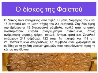 Ο δίζθνο ηεο Φαηζηνύ
Ο δίζθνο είλαη θηηαγκέλνο από πειό. Η κέζε δηάκεηξόο ηνπ είλαη
16 εθαηνζηά θαη ην κέζν πάρνο ηνπ 2.1 εθαηνζηά. Σηηο δύν όςεηο
ηνπ βξίζθνληαη 45 δηαθνξεηηθά ζύκβνια, πνιιά από ηα νπνία
αλαπαξηζηνύλ εύθνια αλαγλσξίζηκα αληηθείκελα, όπσο
αλζξώπηλεο κνξθέο, ςάξηα, πνπιηά, έληνκα, θπηά θ.α. Σπλνιηθά
ππάξρνπλ 241 ζύκβνια, 122 ζηελ 1ε πιεπξά θαη 119 ζηε
2ε, ηνπνζεηεκέλα ζπεηξνεηδώο. Τα ζύκβνια είλαη ρσξηζκέλα ζε
νκάδεο κε ηε ρξήζε κηθξώλ γξακκώλ πνπ θαηεπζύλνληαη πξνο ην
θέληξν ηνπ δίζθνπ.
 