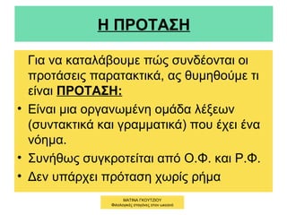 Η ΠΡΟΤΑΣΗ
Για να καταλάβουμε πώς συνδέονται οι
προτάσεις παρατακτικά, ας θυμηθούμε τι
είναι ΠΡΟΤΑΣΗ:
• Είναι μια οργανωμένη ομάδα λέξεων
(συντακτικά και γραμματικά) που έχει ένα
νόημα.
• Συνήθως συγκροτείται από Ο.Φ. και Ρ.Φ.
• Δεν υπάρχει πρόταση χωρίς ρήμα
ΜΑΤΙΝΑ ΓΚΟΥΤΖΙΟΥ
Φιλολογικές σταγόνες στον ωκεανό
 